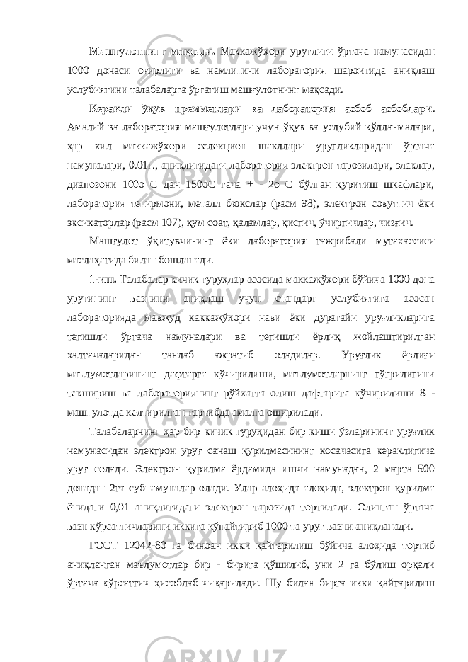 Машғулотнинг мақсади. Маккажўхори уруғлиги ўртача намунасидан 1000 донаси оғирлиги ва намлигини лаборатория шароитида аниқлаш услубиятини талабаларга ўргатиш машғулотнинг мақсади. Керакли ўқув премметлари ва лаборатория асбоб асбоблари . Амалий ва лаборатория машғулотлари учун ўқув ва услубий қўлланмалари, ҳар хил маккажўхори селекцион шакллари уруғликларидан ўртача намуналари, 0.01г., аниқлигидаги лаборатория электрон тарозилари, элаклар, диапозони 100о С дан 150оС гача + - 2о С бўлган қуритиш шкафлари, лаборатория тегирмони, металл бюкслар (расм 98), электрон совутгич ёки эксикаторлар (расм 107), қум соат, қаламлар, қисгич, ўчиргичлар, чизғич. Машғулот ўқитувчининг ёки лаборатория тажрибали мутахассиси маслаҳатида билан бошланади. 1-иш. Талабалар кичик гуруҳлар асосида маккажўхори бўйича 1000 дона уруғининг вазнини аниқлаш учун стандарт услубиятига асосан лабораторияда мавжуд каккажўхори нави ёки дурагайи уруғликларига тегишли ўртача намуналари ва тегишли ёрлиқ жойлаштирилган халтачаларидан танлаб ажратиб оладилар. Уруғлик ёрлиғи маълумотларининг дафтарга кўчирилиши, маълумотларнинг тўғрилигини текшириш ва лабораториянинг рўйхатга олиш дафтарига кўчирилиши 8 - машғулотда келтирилган тартибда амалга оширилади. Талабаларнинг ҳар бир кичик гуруҳидан бир киши ўзларининг уруғлик намунасидан электрон уруғ санаш қурилмасининг косачасига кераклигича уруғ солади. Электрон қурилма ёрдамида ишчи намунадан, 2 марта 500 донадан 2та субнамуналар олади. Улар алоҳида алоҳида, электрон қурилма ёнидаги 0,01 аниқлигидаги электрон тарозида тортилади. Олинган ўртача вазн кўрсатгичларини иккига кўпайтириб 1000 та уруғ вазни аниқланади. ГОСТ 12042-80 га биноан икки қайтарилиш бўйича алоҳида тортиб аниқланган маълумотлар бир - бирига қўшилиб, уни 2 га бўлиш орқали ўртача кўрсатгич ҳисоблаб чиқарилади. Шу билан бирга икки қайтарилиш 