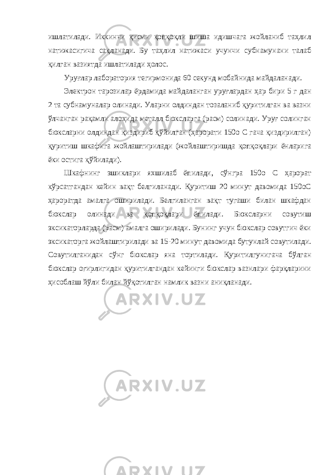 ишлатилади. Иккинчи қисми қопқоқли шиша идишчага жойланиб таҳлил натижасигича сақланади. Бу таҳлил натижаси учунчи субнамунани талаб қилган вазиятда ишлатилади ҳолос. Уруғлар лаборатория тегирмонида 60 секунд мобайнида майдаланади. Электрон тарозилар ёрдамида майдаланган уруғлардан ҳар бири 5 г дан 2 та субнамуналар олинади. Уларни олдиндан тозаланиб қуритилган ва вазни ўлчанган рақамли алоҳида металл бюксларга (расм) солинади. Уруғ солинган бюксларни олдиндан қиздириб қўйилган (ҳарорати 150о С гача қиздирилган) қуритиш шкафига жойлаштирилади (жойлаштиришда қопқоқлари ёнларига ёки остига қўйилади). Шкафнинг эшиклари яхшилаб ёпилади, сўнгра 150о С ҳарорат кўрсатгандан кейин вақт белгиланади. Қуритиш 20 минут давомида 150оС ҳароратда амалга оширилади. Белгиланган вақт тугаши билан шкафдан бюкслар олинади ва қопқоқлари ёпилади. Бюксларни совутиш эксикаторларда (расм) амалга оширилади. Бунинг учун бюкслар совутгич ёки эксикаторга жойлаштирилади ва 15-20 минут давомида бутунлай совутилади. Совутилганидан сўнг бюкслар яна тортилади. Қуритилгунигача бўлган бюкслар оғирлигидан қуритилгандан кейинги бюкслар вазнлари фарқларини ҳисоблаш йўли билан йўқотилган намлик вазни аниқланади. 