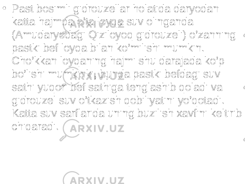 • Past bosimli gidrouzellar holatida daryodan katta hajmda o’ta loyqa suv olinganda (Amudaryodagi Qiziloyoq gidrouzeli) o’zanning pastki bef loyqa bilan ko’milishi mumkin. Cho’kkan loyqaning hajmi shu darajada ko’p bo’lishi mumkinki, bunda pastki befdagi suv sathi yuqori bef sathiga tenglashib qoladi va gidrouzel suv o’tkazish qobiliyatini yo’qotadi. Katta suv sarflarida uning buzilish xavfini keltirib chiqaradi. 