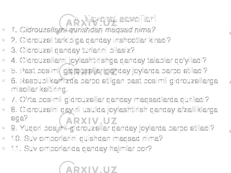 • Nazorat savollari • 1. Gidrouzellarni qurishdan maqsad nima? • 2. Gidrouzel tarkibiga qanday inshootlar kiradi? • 3. Gidrouzel qanday turlarini bilasiz? • 4. Gidrouzellarni joylashtirishga qanday talablar qo’yiladi? • 5. Past bosimli gidrouzellar qanday joylarda barpo etiladi? • 6. Respublikamizda barpo etilgan past bosimli gidrouzellarga misollar keltiring. • 7. O’rta bosimli gidrouzellar qanday maqsadlarda quriladi? • 8. Gidrouzelni qayirli usulda joylashtirish qanday afzalliklarga ega? • 9. Yuqori bosimli gidrouzellar qanday joylarda barpo etiladi? • 10. Suv omborlarini quishdan maqsad nima? • 11. Suv omborlarida qanday hajmlar bor? 