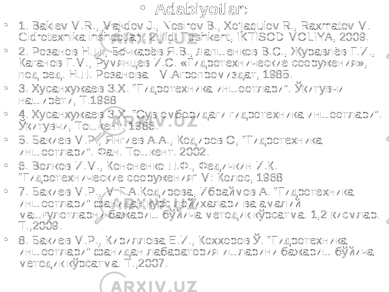 • Adabiyotlar: • 1 . Bakiev M.R., Majidov J., Nosirov B., Xo’jaqulov R., Raxmatov M. Gidrotexnika inshootlari. 2-jild. Toshkent, IKTISOD-MOLIYA, 2009. • 2. Розанов Н.П., Бочкарёв Я.В., Лапшенков В.С., Журавлёв Г.И., Каганов Г.М., Румянцев И.С. «Гидротехнические сооружения», под ред. Н.П. Розанова - М.Агропромиздат, 1985. • 3. Хусанхужаев З.Х. “ Гидротехника иншоотлари ” . Ўқитувчи- наширёти, Т.1968 • 4 . Хусанхужаев З.Х. “Сув омборидаги гидротехника иншоотлари”. Ўқитувчи, Тошкент. 1986. • 5 . Бакиев М.Р., Янгиев А.А., Кодиров О, “ Гидротехника иншоотлари ” . Фан. Тошкент. 2002. • 6 . Волков И.М., Кононенко П.Ф., Федичкин И.К. “ Гидротехнические сооружения ” М: Колос, 1968 • 7. Бакиев М.Р., М-Г.А.Кодирова, Ибраймов А. “Гидротехника иншоотлари” фанидан курс лойихалари ва амалий машғулотларни бажариш бўйича методик кўрсатма. 1,2 қисмлар. Т.,2009. • 8. Бакиев М.Р., Кириллова Е.И., Коххоров Ў. “Гидротехника иншоотлари” фанидан лабаратория ишларини бажариш бўйича методик кўрсатма. Т.,2007. 