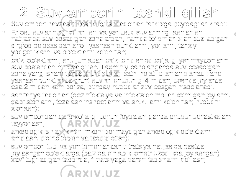 2. Suv omborini tashkil qilish . • Suv ombori havzasini tashkil qilish tadbirlari tarkibiga quyidagilar kiradi: • Er osti suvlarining ko’tarilishi va yer ustki suvlarining tashlanishi natijasida suv bosadigan zonalardan, hamda to’lqinlar bilan buziladigan qirg’oq polosasidan aholi yashash punktlarini, yo’llarni, tarixiy yodgorliklarni va ob’ektlarni ko’chirish; • ba’zi ob’ektlarni, shu jumladan ba’zi bir qishloq xo’jaligi yer maydonlarini suv bosishdan himoya qilish. Taxminiy baholanganda suv bosadigan zona yangi sharoitlarda grunt suvlari sathi holati bilan aniqlanadi: aholi yashash punktlarida grunt suvlari chuqurligi 4 m dan, boshqa joylarda esa 2 m dan kam bo’lsa, bunday hududlar suv bosgan hisoblanadi. • sanitariya tadbirlari (dezinfektsiya va infektsion mollar ko’milgan joylarni, qabristonlarni, tozalash inshootlarini va sh.k. larni ko’chirish; hududni xlorlash); • suv omboridan baliq xo’jaligi uchun foydalanilganda chuqur uchastkalarni tayyorlash; • arxeologik ishlar (kirish imkoni bo’lmaydigan arxeologik ob’ektlarni aniqlash, qidirib topish va tadqiq etish); • suv ombori tubi va yon tomonlaridan filtratsiya natijasida pastda joylashgan ob’ektlarga (ba’zida o’nlab kilometr uzoqlikda joylashgan) xavf tug’iladigan taqdirda, filtratsiyaga qarshi tadbirlarni qo’llash; 