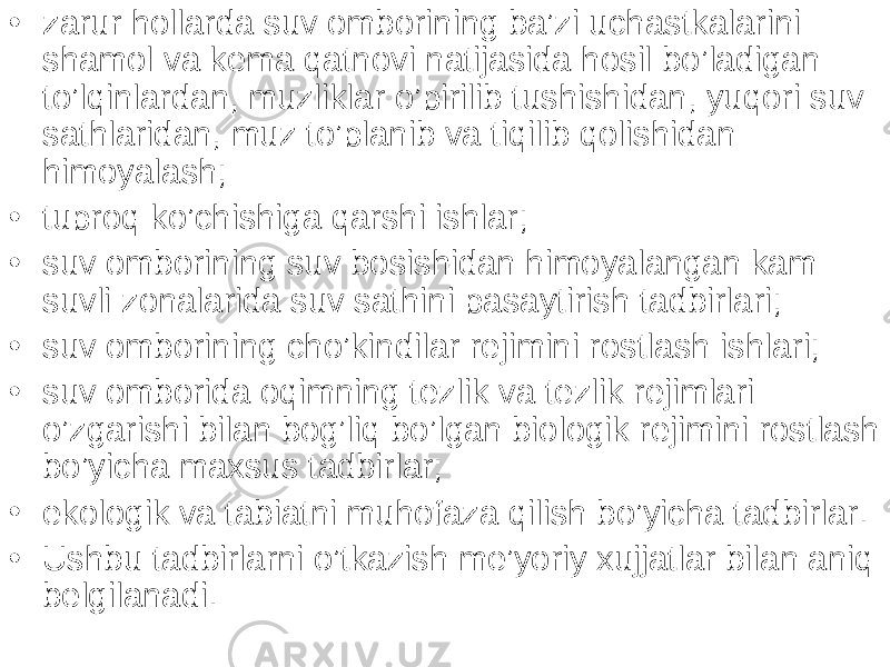 • zarur hollarda suv omborining ba’zi uchastkalarini shamol va kema qatnovi natijasida hosil bo’ladigan to’lqinlardan, muzliklar o’pirilib tushishidan, yuqori suv sathlaridan, muz to’planib va tiqilib qolishidan himoyalash; • tuproq ko’chishiga qarshi ishlar; • suv omborining suv bosishidan himoyalangan kam suvli zonalarida suv sathini pasaytirish tadbirlari; • suv omborining cho’kindilar rejimini rostlash ishlari; • suv omborida oqimning tezlik va tezlik rejimlari o’zgarishi bilan bog’liq bo’lgan biologik rejimini rostlash bo’yicha maxsus tadbirlar; • ekologik va tabiatni muhofaza qilish bo’yicha tadbirlar. • Ushbu tadbirlarni o’tkazish me’yoriy xujjatlar bilan aniq belgilanadi. 