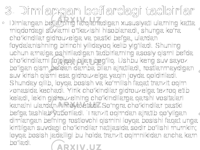 3. Dimlangan beflardagi tadbirlar • Dimlangan beflarning farqlanadigan xususiyati ularning katta miqdordagi suvlarni o’tkazishi hisoblanadi, shunga ko’ra cho’kindilar gidrouzelga va pastki befga, ulardan foydalanishning birinchi yilidayoq kelib yig’iladi. Shuning uchun amalga oshiriladigan tadbirlarning asosiy qismi befda cho’kindilarni to’plash bilan bog’liq. Ushbu keng suv sayoz bo’lgan qism befdan damba bilan ajratiladi, rostlanmaydigan suv kirish qismi esa gidrouzelga yaqin joyda qoldiriladi. Shunday qilib, loyqa bosish va ko’milish faqat tranzit oqim zonasida kechadi. Yirik cho’kindilar gidrouzelga tezroq etib keladi, lekin gidrouzelning cho’kindilarga qarshi vositalari kanalni ulardan himoya etadi. So’ngra cho’kindilar pastki befga tashlab yuboriladi. Tranzit oqimdan ajratib qo’yilgan dimlangan befning rostlovchi qismini loyqa bosishi faqat unga kiritilgan suvdagi cho’kindilar natijasida sodir bo’lishi mumkin; loyqa bosish jadalligi bu holda tranzit oqimnikidan ancha kam bo’ladi. 