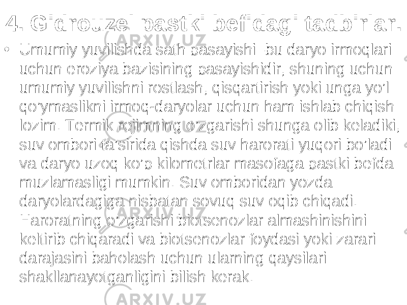 4. Gidrouzel pastki befidagi tadbirlar . • Umumiy yuvilishda sath pasayishi–bu daryo irmoqlari uchun eroziya bazisining pasayishidir, shuning uchun umumiy yuvilishni rostlash, qisqartirish yoki unga yo’l qo’ymaslikni irmoq-daryolar uchun ham ishlab chiqish lozim. Termik rejimning o’zgarishi shunga olib keladiki, suv ombori ta’sirida qishda suv harorati yuqori bo’ladi va daryo uzoq ko’p kilometrlar masofaga pastki befda muzlamasligi mumkin. Suv omboridan yozda daryolardagiga nisbatan sovuq suv oqib chiqadi. Haroratning o’zgarishi biotsenozlar almashinishini keltirib chiqaradi va biotsenozlar foydasi yoki zarari darajasini baholash uchun ularning qaysilari shakllanayotganligini bilish kerak. 