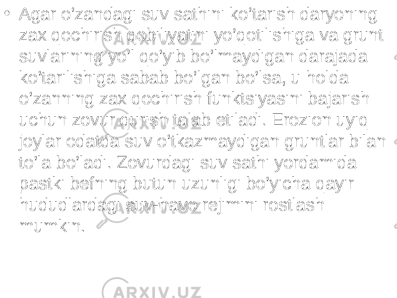 • Agar o’zandagi suv sathini ko’tarish daryoning zax qochirish qobiliyatini yo’qotilishiga va grunt suvlarining yo’l qo’yib bo’lmaydigan darajada ko’tarilishiga sabab bo’lgan bo’lsa, u holda o’zanning zax qochirish funktsiyasini bajarish uchun zovur qurish talab etiladi. Erozion uyiq joylar odatda suv o’tkazmaydigan gruntlar bilan to’la bo’ladi. Zovurdagi suv sathi yordamida pastki befning butun uzunligi bo’yicha qayir hududlardagi suv-havo rejimini rostlash mumkin. 