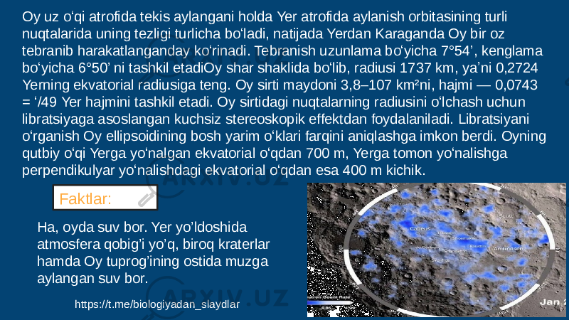 Oy uz oʻqi atrofida tekis aylangani holda Yer atrofida aylanish orbitasining turli nuqtalarida uning tezligi turlicha boʻladi, natijada Yerdan Karaganda Oy bir oz tebranib harakatlanganday koʻrinadi. Tebranish uzunlama boʻyicha 7°54’, kenglama boʻyicha 6°50’ ni tashkil etadiOy shar shaklida boʻlib, radiusi 1737 km, yaʼni 0,2724 Yerning ekvatorial radiusiga teng. Oy sirti maydoni 3,8–107 km²ni, hajmi — 0,0743 = ʻ/49 Yer hajmini tashkil etadi. Oy sirtidagi nuqtalarning radiusini oʻlchash uchun libratsiyaga asoslangan kuchsiz stereoskopik effektdan foydalaniladi. Libratsiyani oʻrganish Oy ellipsoidining bosh yarim oʻklari farqini aniqlashga imkon berdi. Oyning qutbiy oʻqi Yerga yoʻnalgan ekvatorial oʻqdan 700 m, Yerga tomon yoʻnalishga perpendikulyar yoʻnalishdagi ekvatorial oʻqdan esa 400 m kichik. Ha, oyda suv bor. Yer yo’ldoshida atmosfera qobig’i yo’q, biroq kraterlar hamda Oy tuprog’ining ostida muzga aylangan suv bor. Faktlar: https://t.me/biologiyadan_slaydlar 
