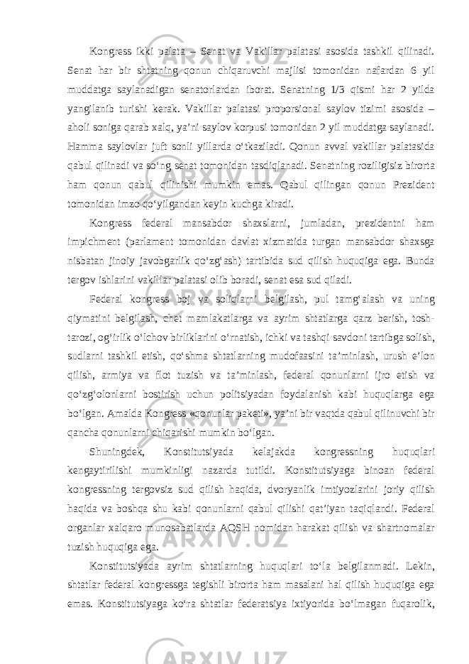 Kongress ikki palata – Senat va Vakillar palatasi asosida tashkil qilinadi. Senat har bir shtatning qonun chiqaruvchi majlisi tomonidan nafardan 6 yil muddatga saylanadigan senatorlardan iborat. Senatning 1/3 qismi har 2 yilda yangilanib turishi kerak. Vakillar palatasi proporsional saylov tizimi asosida – aholi soniga qarab xalq, ya’ni saylov korpusi tomonidan 2 yil muddatga saylanadi. Hamma saylovlar juft sonli yillarda o‘tkaziladi. Qonun avval vakillar palatasida qabul qilinadi va so‘ng senat tomonidan tasdiqlanadi. Senatning roziligisiz birorta ham qonun qabul qilinishi mumkin emas. Qabul qilingan qonun Prezident tomonidan imzo qo‘yilgandan keyin kuchga kiradi. Kongress federal mansabdor shaxslarni, jumladan, prezidentni ham impichment (parlament tomonidan davlat xizmatida turgan mansabdor shaxsga nisbatan jinoiy javobgarlik qo‘zg‘ash) tartibida sud qilish huquqiga ega. Bunda tergov ishlarini vakillar palatasi olib boradi, senat esa sud qiladi. Federal kongress boj va soliqlarni belgilash, pul tamg‘alash va uning qiymatini belgilash, chet mamlakatlarga va ayrim shtatlarga qarz berish, tosh- tarozi, og‘irlik o‘lchov birliklarini o‘rnatish, ichki va tashqi savdoni tartibga solish, sudlarni tashkil etish, qo‘shma shtatlarning mudofaasini ta’minlash, urush e’lon qilish, armiya va flot tuzish va ta’minlash, federal qonunlarni ijro etish va qo‘zg‘olonlarni bostirish uchun politsiyadan foydalanish kabi huquqlarga ega bo‘lgan. Amalda Kongress «qonunlar paketi», ya’ni bir vaqtda qabul qilinuvchi bir qancha qonunlarni chiqarishi mumkin bo‘lgan. Shuningdek, Konstitutsiyada kelajakda kongressning huquqlari kengaytirilishi mumkinligi nazarda tutildi. Konstitutsiyaga binoan federal kongressning tergovsiz sud qilish haqida, dvoryanlik imtiyozlarini joriy qilish haqida va boshqa shu kabi qonunlarni qabul qilishi qat’iyan taqiqlandi. Federal organlar xalqaro munosabatlarda AQSH nomidan harakat qilish va shartnomalar tuzish huquqiga ega. Konstitutsiyada ayrim shtatlarning huquqlari to‘la belgilanmadi. Lekin, shtatlar federal kongressga tegishli birorta ham masalani hal qilish huquqiga ega emas. Konstitutsiyaga ko‘ra shtatlar federatsiya ixtiyorida bo‘lmagan fuqarolik, 