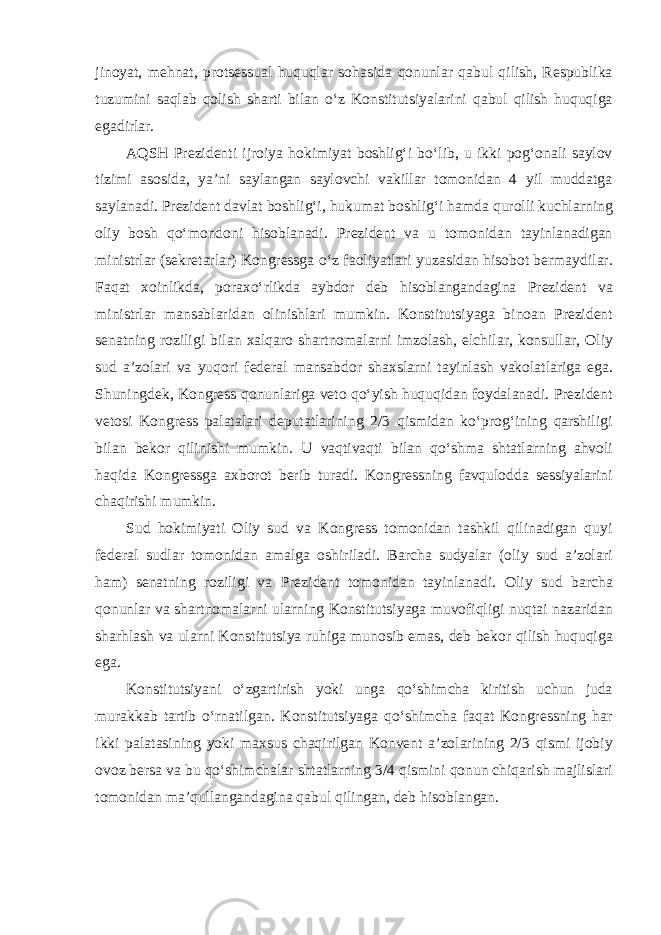 jinoyat, mehnat, protsessual huquqlar sohasida qonunlar qabul qilish, Respublika tuzumini saqlab qolish sharti bilan o‘z Konstitutsiyalarini qabul qilish huquqiga egadirlar. AQSH Prezidenti ijroiya hokimiyat boshlig‘i bo‘lib, u ikki pog‘onali saylov tizimi asosida, ya’ni saylangan saylovchi vakillar tomonidan 4 yil muddatga saylanadi. Prezident davlat boshlig‘i, hukumat boshlig‘i hamda qurolli kuchlarning oliy bosh qo‘mondoni hisoblanadi. Prezident va u tomonidan tayinlanadigan ministrlar (sekretarlar) Kongressga o‘z faoliyatlari yuzasidan hisobot bermaydilar. Faqat xoinlikda, poraxo‘rlikda aybdor deb hisoblangandagina Prezident va ministrlar mansablaridan olinishlari mumkin. Konstitutsiyaga binoan Prezident senatning roziligi bilan xalqaro shartnomalarni imzolash, elchilar, konsullar, Oliy sud a’zolari va yuqori federal mansabdor shaxslarni tayinlash vakolatlariga ega. Shuningdek, Kongress qonunlariga veto qo‘yish huquqidan foydalanadi. Prezident vetosi Kongress palatalari deputatlarining 2/3 qismidan ko‘prog‘ining qarshiligi bilan bekor qilinishi mumkin. U vaqtivaqti bilan qo‘shma shtatlarning ahvoli haqida Kongressga axborot berib turadi. Kongressning favqulodda sessiyalarini chaqirishi mumkin. Sud hokimiyati Oliy sud va Kongress tomonidan tashkil qilinadigan quyi federal sudlar tomonidan amalga oshiriladi. Barcha sudyalar (oliy sud a’zolari ham) senatning roziligi va Prezident tomonidan tayinlanadi. Oliy sud barcha qonunlar va shartnomalarni ularning Konstitutsiyaga muvofiqligi nuqtai nazaridan sharhlash va ularni Konstitutsiya ruhiga munosib emas, deb bekor qilish huquqiga ega. Konstitutsiyani o‘zgartirish yoki unga qo‘shimcha kiritish uchun juda murakkab tartib o‘rnatilgan. Konstitutsiyaga qo‘shimcha faqat Kongressning har ikki palatasining yoki maxsus chaqirilgan Konvent a’zolarining 2/3 qismi ijobiy ovoz bersa va bu qo‘shimchalar shtatlarning 3/4 qismini qonun chiqarish majlislari tomonidan ma’qullangandagina qabul qilingan, deb hisoblangan. 