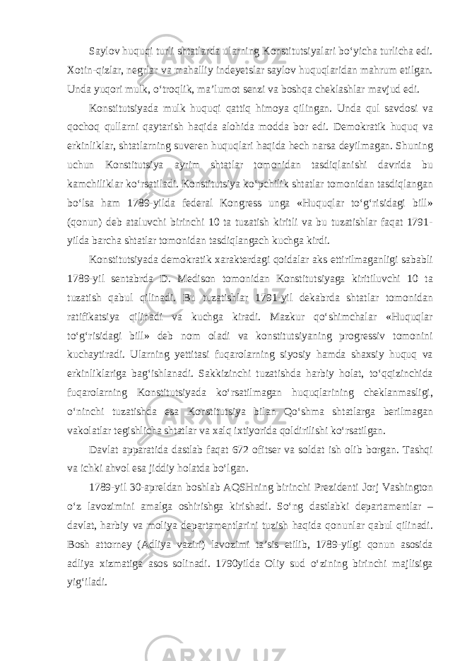 Saylov huquqi turli shtatlarda ularning Konstitutsiyalari bo‘yicha turlicha edi. Xotin-qizlar, negrlar va mahalliy indeyetslar saylov huquqlaridan mahrum etilgan. Unda yuqori mulk, o‘troqlik, ma’lumot senzi va boshqa cheklashlar mavjud edi. Konstitutsiyada mulk huquqi qattiq himoya qilingan. Unda qul savdosi va qochoq qullarni qaytarish haqida alohida modda bor edi. Demokratik huquq va erkinliklar, shtatlarning suveren huquqlari haqida hech narsa deyilmagan. Shuning uchun Konstitutsiya ayrim shtatlar tomonidan tasdiqlanishi davrida bu kamchiliklar ko‘rsatiladi. Konstitutsiya ko‘pchilik shtatlar tomonidan tasdiqlangan bo‘lsa ham 1789-yilda federal Kongress unga «Huquqlar to‘g‘risidagi bill» (qonun) deb ataluvchi birinchi 10 ta tuzatish kiritli va bu tuzatishlar faqat 1791- yilda barcha shtatlar tomonidan tasdiqlangach kuchga kirdi. Konstitutsiyada demokratik xarakterdagi qoidalar aks ettirilmaganligi sababli 1789-yil sentabrda D. Medison tomonidan Konstitutsiyaga kiritiluvchi 10 ta tuzatish qabul qilinadi. Bu tuzatishlar 1791-yil dekabrda shtatlar tomonidan ratifikatsiya qilinadi va kuchga kiradi. Mazkur qo‘shimchalar «Huquqlar to‘g‘risidagi bill» deb nom oladi va konstitutsiyaning progressiv tomonini kuchaytiradi. Ularning yettitasi fuqarolarning siyosiy hamda shaxsiy huquq va erkinliklariga bag‘ishlanadi. Sakkizinchi tuzatishda harbiy holat, to‘qqizinchida fuqarolarning Konstitutsiyada ko‘rsatilmagan huquqlarining cheklanmasligi, o‘ninchi tuzatishda esa Konstitutsiya bilan Qo‘shma shtatlarga berilmagan vakolatlar tegishlicha shtatlar va xalq ixtiyorida qoldirilishi ko‘rsatilgan. Davlat apparatida dastlab faqat 672 ofitser va soldat ish olib borgan. Tashqi va ichki ahvol esa jiddiy holatda bo‘lgan. 1789-yil 30-apreldan boshlab AQSHning birinchi Prezidenti Jorj Vashington o‘z lavozimini amalga oshirishga kirishadi. So‘ng dastlabki departamentlar – davlat, harbiy va moliya departamentlarini tuzish haqida qonunlar qabul qilinadi. Bosh attorney (Adliya vaziri) lavozimi ta’sis etilib, 1789-yilgi qonun asosida adliya xizmatiga asos solinadi. 1790yilda Oliy sud o‘zining birinchi majlisiga yig‘iladi. 