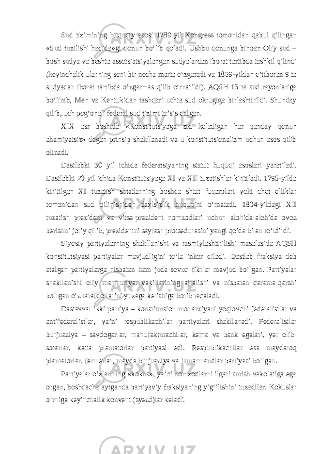 Sud tizimining huquqiy asosi 1789-yil Kongress tomonidan qabul qilingan «Sud tuzilishi haqida»gi qonun bo‘lib qoladi. Ushbu qonunga binoan Oliy sud – bosh sudya va beshta assotsiatsiyalangan sudyalardan iborat tartibda tashkil qilindi (keyinchalik ularning soni bir necha marta o‘zgaradi va 1869-yildan e’tiboran 9 ta sudyadan iborat tartibda o‘zgarmas qilib o‘rnatildi). AQSH 13 ta sud rayonlariga bo‘linib, Men va Kentukidan tashqari uchta sud okrugiga birlashtirildi. Shunday qilib, uch pog‘onali federal sud tizimi ta’sis etilgan. XIX asr boshida «Konstitutsiyaga zid keladigan har qanday qonun ahamiyatsiz» degan prinsip shakllanadi va u konstitutsionalizm uchun asos qilib olinadi. Dastlabki 30 yil ichida federatsiyaning statut huquqi asoslari yaratiladi. Dastlabki 20 yil ichida Konstitutsiyaga XI va XII tuzatishlar kiritiladi. 1795-yilda kiritilgan XI tuzatish shtatlarning boshqa shtat fuqarolari yoki chet elliklar tomonidan sud qilinishidan daxlsizlik huquqini o‘rnatadi. 1804-yildagi XII tuzatish prezident va vitse-prezident nomzodlari uchun alohida-alohida ovoz berishni joriy qilib, prezidentni saylash protsedurasini yangi qoida bilan to‘ldirdi. Siyosiy partiyalarning shakllanishi va rasmiylashtirilishi masalasida AQSH konstitutsiyasi partiyalar mavjudligini to‘la inkor qiladi. Dastlab fraksiya deb atalgan partiyalarga nisbatan ham juda sovuq fikrlar mavjud bo‘lgan. Partiyalar shakllanishi oliy ma’muriyat vakillarining ajralishi va nisbatan qarama-qarshi bo‘lgan o‘z tarafdorlarini yuzaga kelishiga borib taqaladi. Dastavval ikki partiya – konstitutsion monarxiyani yoqlovchi federalistlar va antifederalistlar, ya’ni respublikachilar partiyalari shakllanadi. Federalistlar burjuaziya – savdogarlar, manufakturachilar, kema va bank egalari, yer olib- sotarlar, katta plantatorlar partiyasi edi. Respublikachilar esa maydaroq plantatorlar, fermerlar, mayda burjuaziya va hunarmandlar partiyasi bo‘lgan. Partiyalar o‘zlarining «kokus», ya’ni nomzodlarni ilgari surish vakolatiga ega organ, boshqacha aytganda partiyaviy fraksiyaning yig‘ilishini tuzadilar. Kokuslar o‘rniga keyinchalik konvent (syezd)lar keladi. 