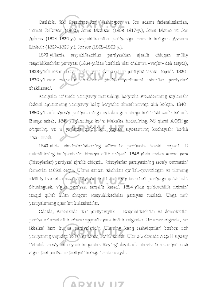 Daslabki ikki Prezident Jorj Vashington va Jon adams federalistlardan, Tomas Jefferson (1800), Jems Medison (1809–1817-y.), Jems Monro va Jon Adams (1825–1829-y.) respublikachilar partiyasiga mansub bo‘lgan. Avraam Linkoln (1862–1865-y.), Jonson (1865–1869-y.). 1820-yillarda respublikachilar partiyasidan ajralib chiqqan milliy respublikachilar partiyasi (1834-yildan boshlab ular o‘zlarini «viglar» deb ataydi), 1828-yilda respublikachilardan yana demokratlar partiyasi tashkil topadi. 1820– 1830-yillarda mahalliy doiralarda faoliyat yurituvchi ishchilar partiyalari shakllanadi. Partiyalar ta’sirida partiyaviy mansubligi bo‘yicha Prezidentning saylanishi federal apparatning partiyaviy belgi bo‘yicha almashinuviga olib kelgan. 1840– 1850-yillarda siyosiy partiyalarning qaytadan guruhlarga bo‘linishi sodir bo‘ladi. Bunga sabab, 1848-yilgi sulhga ko‘ra Meksika hududining 2/5 qismi AQSHga o‘tganligi va u yerlarda qulchilikni yoyish siyosatining kuchayishi bo‘lib hisoblanadi. 1840-yilda abolitsionistlarning «Ozodlik partiyasi» tashkil topadi. U qulchilikning taqiqlanishini himoya qilib chiqadi. 1848-yilda undan «ozod yer» (frisoylerlar) partiyasi ajralib chiqadi. Frisoylerlar partiyasining asosiy ommasini fermerlar tashkil etgan. Ularni sanoat ishchilari qo‘llab-quvvatlagan va ularning «Milliy islohotlar assotsiatsiyasi» nomli ommaviy tashkiloti partiyaga qo‘shiladi. Shuningdek, viglar partiyasi tarqalib ketadi. 1854-yilda quldorchilik tizimini tanqid qilish bilan chiqqan Respublikachilar partiyasi tuziladi. Unga turli partiyalarning qismlari birlashadilar. Odatda, Amerikada ikki partiyaviylik – Respublikachilar va demokratlar partiyalari amal qilib, o‘zaro oppozitsiyada bo‘lib kelganlar. Umuman olganda, har ikkalasi ham burjua partiyalaridir. Ularning keng tashviqotlari boshqa uch partiyaning vujudga kelishiga to‘siq bo‘lib keladi. Ular o‘z davrida AQSH siyosiy tizimida asosiy rol o‘ynab kelganlar. Keyingi davrlarda ularchalik ahamiyat kasb etgan faol partiyalar faoliyati ko‘zga tashlanmaydi. 