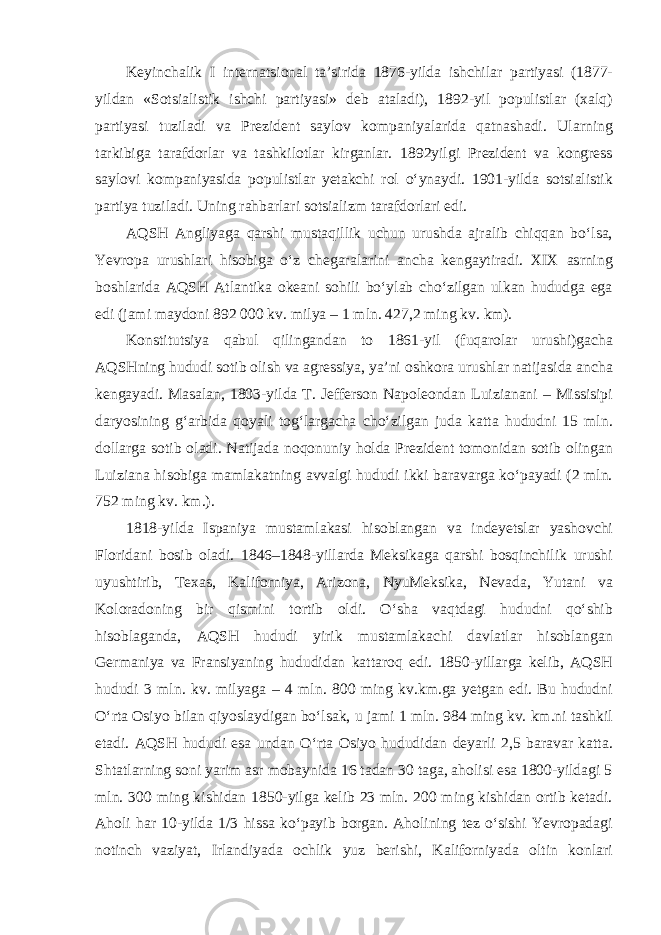 Keyinchalik I internatsional ta’sirida 1876-yilda ishchilar partiyasi (1877- yildan «Sotsialistik ishchi partiyasi» deb ataladi), 1892-yil populistlar (xalq) partiyasi tuziladi va Prezident saylov kompaniyalarida qatnashadi. Ularning tarkibiga tarafdorlar va tashkilotlar kirganlar. 1892yilgi Prezident va kongress saylovi kompaniyasida populistlar yetakchi rol o‘ynaydi. 1901-yilda sotsialistik partiya tuziladi. Uning rahbarlari sotsializm tarafdorlari edi. AQSH Angliyaga qarshi mustaqillik uchun urushda ajralib chiqqan bo‘lsa, Yevropa urushlari hisobiga o‘z chegaralarini ancha kengaytiradi. XIX asrning boshlarida AQSH Atlantika okeani sohili bo‘ylab cho‘zilgan ulkan hududga ega edi (jami maydoni 892 000 kv. milya – 1 mln. 427,2 ming kv. km). Konstitutsiya qabul qilingandan to 1861-yil (fuqarolar urushi)gacha AQSHning hududi sotib olish va agressiya, ya’ni oshkora urushlar natijasida ancha kengayadi. Masalan, 1803-yilda T. Jefferson Napoleondan Luizianani – Missisipi daryosining g‘arbida qoyali tog‘largacha cho‘zilgan juda katta hududni 15 mln. dollarga sotib oladi. Natijada noqonuniy holda Prezident tomonidan sotib olingan Luiziana hisobiga mamlakatning avvalgi hududi ikki baravarga ko‘payadi (2 mln. 752 ming kv. km.). 1818-yilda Ispaniya mustamlakasi hisoblangan va indeyetslar yashovchi Floridani bosib oladi. 1846–1848-yillarda Meksikaga qarshi bosqinchilik urushi uyushtirib, Texas, Kaliforniya, Arizona, NyuMeksika, Nevada, Yutani va Koloradoning bir qismini tortib oldi. O‘sha vaqtdagi hududni qo‘shib hisoblaganda, AQSH hududi yirik mustamlakachi davlatlar hisoblangan Germaniya va Fransiyaning hududidan kattaroq edi. 1850-yillarga kelib, AQSH hududi 3 mln. kv. milyaga – 4 mln. 800 ming kv.km.ga yetgan edi. Bu hududni O‘rta Osiyo bilan qiyoslaydigan bo‘lsak, u jami 1 mln. 984 ming kv. km.ni tashkil etadi. AQSH hududi esa undan O‘rta Osiyo hududidan deyarli 2,5 baravar katta. Shtatlarning soni yarim asr mobaynida 16 tadan 30 taga, aholisi esa 1800-yildagi 5 mln. 300 ming kishidan 1850-yilga kelib 23 mln. 200 ming kishidan ortib ketadi. Aholi har 10-yilda 1/3 hissa ko‘payib borgan. Aholining tez o‘sishi Yevropadagi notinch vaziyat, Irlandiyada ochlik yuz berishi, Kaliforniyada oltin konlari 