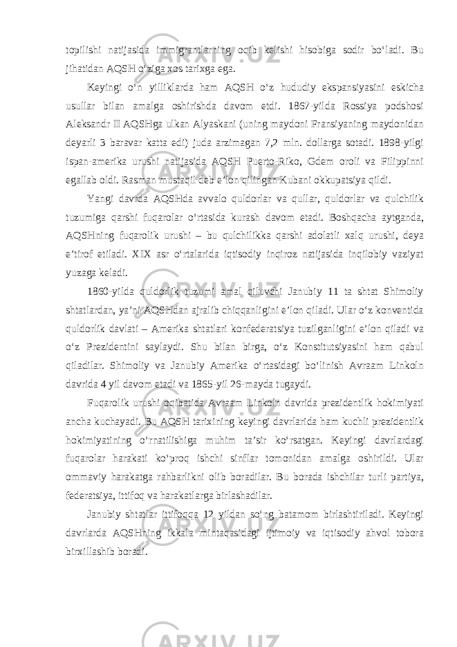 topilishi natijasida immigrantlarning oqib kelishi hisobiga sodir bo‘ladi. Bu jihatidan AQSH o‘ziga xos tarixga ega. Keyingi o‘n yilliklarda ham AQSH o‘z hududiy ekspansiyasini eskicha usullar bilan amalga oshirishda davom etdi. 1867-yilda Rossiya podshosi Aleksandr II AQSHga ulkan Alyaskani (uning maydoni Fransiyaning maydonidan deyarli 3 baravar katta edi) juda arzimagan 7,2 mln. dollarga sotadi. 1898-yilgi ispan-amerika urushi natijasida AQSH Puerto-Riko, Gdem oroli va Filippinni egallab oldi. Rasman mustaqil deb e’lon qilingan Kubani okkupatsiya qildi. Yangi davrda AQSHda avvalo quldorlar va qullar, quldorlar va qulchilik tuzumiga qarshi fuqarolar o‘rtasida kurash davom etadi. Boshqacha aytganda, AQSHning fuqarolik urushi – bu qulchilikka qarshi adolatli xalq urushi, deya e’tirof etiladi. XIX asr o‘rtalarida iqtisodiy inqiroz natijasida inqilobiy vaziyat yuzaga keladi. 1860-yilda quldorlik tuzumi amal qiluvchi Janubiy 11 ta shtat Shimoliy shtatlardan, ya’ni AQSHdan ajralib chiqqanligini e’lon qiladi. Ular o‘z konventida quldorlik davlati – Amerika shtatlari konfederatsiya tuzilganligini e’lon qiladi va o‘z Prezidentini saylaydi. Shu bilan birga, o‘z Konstitutsiyasini ham qabul qiladilar. Shimoliy va Janubiy Amerika o‘rtasidagi bo‘linish Avraam Linkoln davrida 4 yil davom etadi va 1865-yil 26-mayda tugaydi. Fuqarolik urushi oqibatida Avraam Linkoln davrida prezidentlik hokimiyati ancha kuchayadi. Bu AQSH tarixining keyingi davrlarida ham kuchli prezidentlik hokimiyatining o‘rnatilishiga muhim ta’sir ko‘rsatgan. Keyingi davrlardagi fuqarolar harakati ko‘proq ishchi sinflar tomonidan amalga oshirildi. Ular ommaviy harakatga rahbarlikni olib boradilar. Bu borada ishchilar turli partiya, federatsiya, ittifoq va harakatlarga birlashadilar. Janubiy shtatlar ittifoqqa 12 yildan so‘ng batamom birlashtiriladi. Keyingi davrlarda AQSHning ikkala mintaqasidagi ijtimoiy va iqtisodiy ahvol tobora birxillashib boradi. 