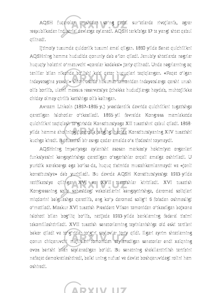 AQSH fuqarolar urushidan so‘ng jadal sur’atlarda rivojlanib, agrar respublikadan industrial davlatga aylanadi. AQSH tarkibiga 12 ta yangi shtat qabul qilinadi. Ijtimoiy tuzumda quldorlik tuzumi amal qilgan. 1860-yilda Senat qulchilikni AQSHning hamma hududida qonuniy deb e’lon qiladi. Janubiy shtatlarda negrlar huquqiy holatini o‘rnatuvchi «qoralar kodeksi» joriy qilinadi. Unda negrlarning oq tanlilar bilan nikohda bo‘lishi kabi qator huquqlari taqiqlangan. «Faqat o‘lgan indeyetsgina yaxshi» shiori ostida hukumat tomonidan indeyetslarga qarshi urush olib borilib, ularni maxsus rezervatsiya (chekka hudud)larga haydab, muhtojlikka chiday olmay qirilib ketishiga olib kelingan. Avraam Linkoln (1862–1865-y.) prezidentlik davrida qulchilikni tugatishga qaratilgan islohotlar o‘tkaziladi. 1865-yil fevralda Kongress mamlakatda qulchilikni taqiqlash to‘g‘risida Konstitutsiyaga XII tuzatishni qabul qiladi. 1868- yilda hamma aholining fuqarolik tengligi haqida Konstitutsiyaning XIV tuzatishi kuchga kiradi. Bu tuzatish bir asrga qadar amalda o‘z ifodasini topmaydi. AQSHning imperiyaga aylanishi asosan markaziy hokimiyat organlari funksiyasini kengaytirishga qaratilgan o‘zgarishlar orqali amalga oshiriladi. U yuridik xarakterga ega bo‘lsa-da, huquq tizimida mustahkamlanmaydi va «jonli konstitutsiya» deb yuritiladi. Bu davrda AQSH Konstitutsiyasiga 1913-yilda ratifikatsiya qilingan XVI va XVII tuzatishlar kiritiladi. XVI tuzatish Kongressning soliq sohasidagi vakolatlarini kengaytirishga, daromad soliqlari miqdorini belgilashga qaratilib, eng ko‘p daromad solig‘i 6 foizdan oshmasligi o‘rnatiladi. Mazkur XVI tuzatish Prezident Vilson tomonidan o‘tkazilgan bojxona islohoti bilan bog‘liq bo‘lib, natijada 1913-yilda banklarning federal tizimi takomillashtiriladi. XVII tuzatish senatorlarning tayinlanishiga oid eski tartibni bekor qiladi va to‘g‘ridan-to‘g‘ri saylovlar joriy qildi. Ilgari ayrim shtatlarning qonun chiqaruvchi majlislari tomonidan saylanadigan senatorlar endi xalqning ovoz berishi bilan saylanadigan bo‘ldi. Bu senatning shakllantirilish tartibini nafaqat demokratlashtiradi, balki uning nufuzi va davlat boshqaruvidagi rolini ham oshiradi. 