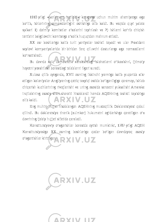 1910-yilgi «parlament inqilobi» kongress uchun muhim ahamiyatga ega bo‘lib, ishlarining samaradorligini oshishiga olib keldi. Bu vaqtda quyi palata spikeri 1) doimiy komitetlar a’zolarini tayinlash va 2) ishlarni ko‘rib chiqish tartibini belgilovchi komitetga a’zolik huquqidan mahrum etiladi. XX asr boshlariga kelib turli partiyalar tashkil topadi va ular Prezident saylovi kompaniyalarida bir-biridan farq qiluvchi dasturlarga ega nomzodlarni ko‘rsatishadi. Bu davrda xalq demokratik xarakterdagi islohotlarni o‘tkazishni, ijtimoiy hayotni yaxshilash borasidagi talablarni ilgari suradi. Xulosa qilib aytganda, XVII asrning ikkinchi yarmiga kelib yuqorida zikr etilgan koloniyalar Angliyaning qattiq tazyiqi ostida bo‘lganligiga qaramay, ishlab chiqarish kuchlarining rivojlanishi va uning asosida sanoatni yuksalishi Amereka inqilobining asosiy shart-sharoiti hisoblandi hamda AQSHning tashkil topishiga olib keldi. Eng muhim hujjat hisoblangan AQSHning mustaqillik Deklaratsiyasi qabul qilindi. Bu deklaratsiya tiranik (zulmkor) hukumatni ag‘darishga qaratilgan o‘z davrining ijobiy hujjati sifatida qaraladi. Konstitutsiyaviy o‘zgarishlar borasida aytish mumkinki, 1787-yilgi AQSH Konstitutsiyasiga XX asrning boshlariga qadar bo‘lgan davrdayoq asosiy o‘zgartishlar kiritilgan. 