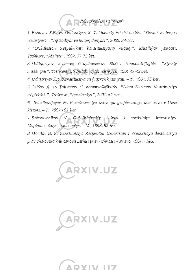 Adabiyotlar rо`yxati : 1. Boboyev X.B. va Odilqoriyev X. T. Umumiy tahriri ostida. “Davlat va huquq nazariyasi”. “Iqtisodiyot va huquq dunyosi”, 2000. 34-bet. 2. “O‘zbekiston Respublikasi konstitutsiyaviy huquqi”. Mualliflar jamoasi. Toshkent, “Moliya”, 2002. 72-73 bet. 3. Odilqoriyev X.T. va G‘oyibnazarov Sh.G‘. hammuallifligida. “Siyosiy madaniyat”. Toshkent, IIV Akademiyasi nashryoti, 2004 42-43 bet. 4. Odiqoriyev X.T. Konstitutsiya va fuqorolik jamiyati. – T., 2002. 75-bet. 5. Saidov A. va Tojixonov U. hammuallifligida. “Islom Karimov Konstitutsiya to‘g‘risida”. Toshkent, “Akademiya”, 2001. 52-bet. 6. Sharifxodjayev M. Formirovaniye otkritogo grajdanskogo obshestva v Uzbe kistane. – T., 2002 101-bet 7. Rukavishnikov V. O.Politicheskiy kulturi i sotsialniye izmeneniya. Mujdunarodniye otnosheniye. – M., 1998..82-bet. 8. Ochilov B. E. Konstitutsiya Respubliki Uzbekistan i Vseobshaya deklaratsiya prav cheloveka kak osnova zashiti prav lichnosti // Pravo. 2001. - №3. 