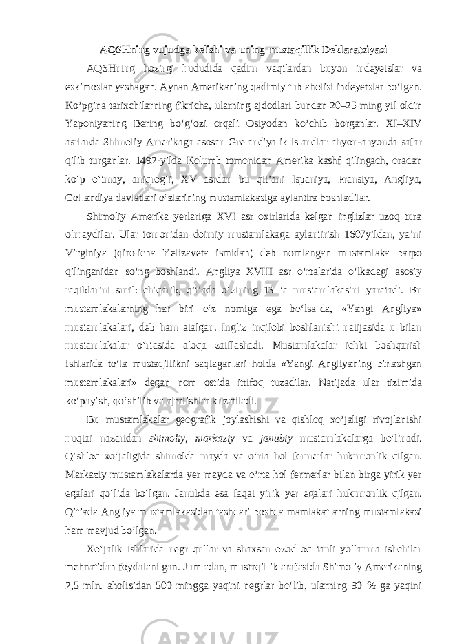 AQSHning vujudga kelishi va uning mustaqillik Deklaratsiyasi AQSHning hozirgi hududida qadim vaqtlardan buyon indeyetslar va eskimoslar yashagan. Aynan Amerikaning qadimiy tub aholisi indeyetslar bo‘lgan. Ko‘pgina tarixchilarning fikricha, ularning ajdodlari bundan 20–25 ming yil oldin Yaponiyaning Bering bo‘g‘ozi orqali Osiyodan ko‘chib borganlar. XI–XIV asrlarda Shimoliy Amerikaga asosan Grelandiyalik islandlar ahyon-ahyonda safar qilib turganlar. 1492-yilda Kolumb tomonidan Amerika kashf qilingach, oradan ko‘p o‘tmay, aniqrog‘i, XV asrdan bu qit’ani Ispaniya, Fransiya, Angliya, Gollandiya davlatlari o‘zlarining mustamlakasiga aylantira boshladilar. Shimoliy Amerika yerlariga XVI asr oxirlarida kelgan inglizlar uzoq tura olmaydilar. Ular tomonidan doimiy mustamlakaga aylantirish 1607yildan, ya’ni Virginiya (qirolicha Yelizaveta ismidan) deb nomlangan mustamlaka barpo qilinganidan so‘ng boshlandi. Angliya XVIII asr o‘rtalarida o‘lkadagi asosiy raqiblarini surib chiqarib, qit’ada o‘zining 13 ta mustamlakasini yaratadi. Bu mustamlakalarning har biri o‘z nomiga ega bo‘lsa-da, «Yangi Angliya» mustamlakalari, deb ham atalgan. Ingliz inqilobi boshlanishi natijasida u bilan mustamlakalar o‘rtasida aloqa zaiflashadi. Mustamlakalar ichki boshqarish ishlarida to‘la mustaqillikni saqlaganlari holda «Yangi Angliyaning birlashgan mustamlakalari» degan nom ostida ittifoq tuzadilar. Natijada ular tizimida ko‘payish, qo‘shilib va ajralishlar kuzatiladi. Bu mustamlakalar geografik joylashishi va qishloq xo‘jaligi rivojlanishi nuqtai nazaridan shimoliy , markaziy va janubiy mustamlakalarga bo‘linadi. Qishloq xo‘jaligida shimolda mayda va o‘rta hol fermerlar hukmronlik qilgan. Markaziy mustamlakalarda yer mayda va o‘rta hol fermerlar bilan birga yirik yer egalari qo‘lida bo‘lgan. Janubda esa faqat yirik yer egalari hukmronlik qilgan. Qit’ada Angliya mustamlakasidan tashqari boshqa mamlakatlarning mustamlakasi ham mavjud bo‘lgan. Xo‘jalik ishlarida negr qullar va shaxsan ozod oq tanli yollanma ishchilar mehnatidan foydalanilgan. Jumladan, mustaqillik arafasida Shimoliy Amerikaning 2,5 mln. aholisidan 500 mingga yaqini negrlar bo‘lib, ularning 90 % ga yaqini 