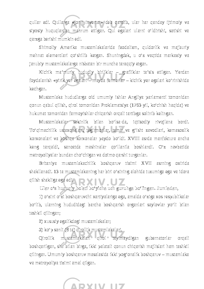 qullar edi. Qullarga «jonli invertar» deb qaralib, ular har qanday ijtimoiy va siyosiy huquqlardan mahrum etilgan. Qul egalari ularni o‘ldirishi, sotishi va qarzga berishi mumkin edi. Shimoliy Amerika mustamlakalarida feodalizm, quldorlik va majburiy mehnat elementlari qo‘shilib ketgan. Shuningdek, u o‘z vaqtida markaziy va janubiy mustamlakalarga nisbatan bir muncha taraqqiy etgan. Kichik ma’muriy hududiy birliklar – grafliklar ta’sis etilgan. Yerdan foydalanish «yirik yer egalari – mayda fermerlar – kichik yer egalari ko‘rinishida kechgan. Mustamlaka hududlarga oid umumiy ishlar Angliya parlamenti tomonidan qonun qabul qilish, qirol tomonidan Proklamatsiya (1763-yil, ko‘chish haqida) va hukumat tomonidan farmoyishlar chiqarish orqali tartibga solinib kelingan. Mustamlakalar sekinlik bilan bo‘lsa-da, iqtisodiy rivojlana bordi. To‘qimachilik ustaxonalari, tegirmonlar, temir va g‘isht zavodlari, kemasozlik korxonalari va boshqa korxonalar paydo bo‘ldi. XVIII asrda manfaktura ancha keng tarqaldi, sanoatda mashinalar qo‘llanila boshlandi. O‘z navbatida metropoliyalar bundan cho‘chigan va doimo qarshi turganlar. Britaniya mustamlakachilik boshqaruv tizimi XVII asrning oxirida shakllanadi. 13 ta mustamlakaning har biri o‘zining alohida tuzumiga ega va idora qilish shakliga ega edi. Ular o‘z huquqiy holati bo‘yicha uch guruhga bo‘lingan. Jumladan, 1) o‘zini o‘zi boshqaruvchi xartiyalariga ega, amalda o‘ziga xos respublikalar bo‘lib, ularning hududidagi barcha boshqarish organlari saylovlar yo‘li bilan tashkil qilingan; 2) xususiy egalikdagi mustamlakalar; 3) ko‘p sonli (8 ta) qirollik mustamlakalari. Qirollik mustamlakalari qirol tayinlaydigan gubernatorlar orqali boshqarilgan, shu bilan birga, ikki palatali qonun chiqarish majlislari ham tashkil qilingan. Umumiy boshqaruv masalasida ikki pog‘onalik boshqaruv – mustamlaka va metropoliya tizimi amal qilgan. 