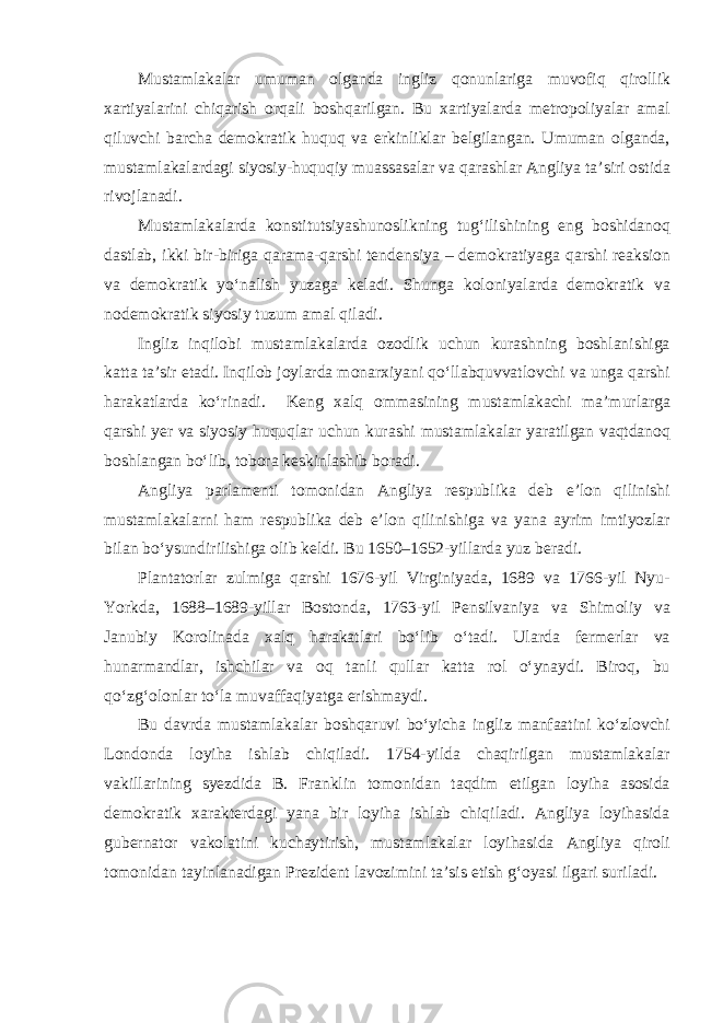 Mustamlakalar umuman olganda ingliz qonunlariga muvofiq qirollik xartiyalarini chiqarish orqali boshqarilgan. Bu xartiyalarda metropoliyalar amal qiluvchi barcha demokratik huquq va erkinliklar belgilangan. Umuman olganda, mustamlakalardagi siyosiy-huquqiy muassasalar va qarashlar Angliya ta’siri ostida rivojlanadi. Mustamlakalarda konstitutsiyashunoslikning tug‘ilishining eng boshidanoq dastlab, ikki bir-biriga qarama-qarshi tendensiya – demokratiyaga qarshi reaksion va demokratik yo‘nalish yuzaga keladi. Shunga koloniyalarda demokratik va nodemokratik siyosiy tuzum amal qiladi. Ingliz inqilobi mustamlakalarda ozodlik uchun kurashning boshlanishiga katta ta’sir etadi. Inqilob joylarda monarxiyani qo‘llabquvvatlovchi va unga qarshi harakatlarda ko‘rinadi. Keng xalq ommasining mustamlakachi ma’murlarga qarshi yer va siyosiy huquqlar uchun kurashi mustamlakalar yaratilgan vaqtdanoq boshlangan bo‘lib, tobora keskinlashib boradi. Angliya parlamenti tomonidan Angliya respublika deb e’lon qilinishi mustamlakalarni ham respublika deb e’lon qilinishiga va yana ayrim imtiyozlar bilan bo‘ysundirilishiga olib keldi. Bu 1650–1652-yillarda yuz beradi. Plantatorlar zulmiga qarshi 1676-yil Virginiyada, 1689 va 1766-yil Nyu- Yorkda, 1688–1689-yillar Bostonda, 1763-yil Pensilvaniya va Shimoliy va Janubiy Korolinada xalq harakatlari bo‘lib o‘tadi. Ularda fermerlar va hunarmandlar, ishchilar va oq tanli qullar katta rol o‘ynaydi. Biroq, bu qo‘zg‘olonlar to‘la muvaffaqiyatga erishmaydi. Bu davrda mustamlakalar boshqaruvi bo‘yicha ingliz manfaatini ko‘zlovchi Londonda loyiha ishlab chiqiladi. 1754-yilda chaqirilgan mustamlakalar vakillarining syezdida B. Franklin tomonidan taqdim etilgan loyiha asosida demokratik xarakterdagi yana bir loyiha ishlab chiqiladi. Angliya loyihasida gubernator vakolatini kuchaytirish, mustamlakalar loyihasida Angliya qiroli tomonidan tayinlanadigan Prezident lavozimini ta’sis etish g‘oyasi ilgari suriladi. 