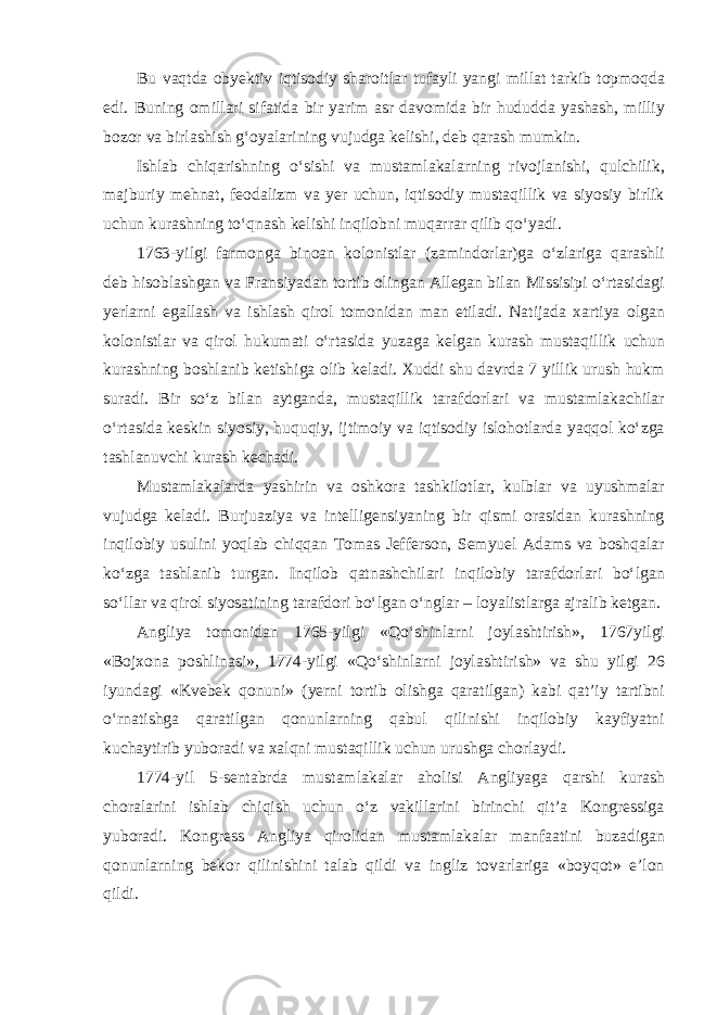 Bu vaqtda obyektiv iqtisodiy sharoitlar tufayli yangi millat tarkib topmoqda edi. Buning omillari sifatida bir yarim asr davomida bir hududda yashash, milliy bozor va birlashish g‘oyalarining vujudga kelishi, deb qarash mumkin. Ishlab chiqarishning o‘sishi va mustamlakalarning rivojlanishi, qulchilik, majburiy mehnat, feodalizm va yer uchun, iqtisodiy mustaqillik va siyosiy birlik uchun kurashning to‘qnash kelishi inqilobni muqarrar qilib qo‘yadi. 1763-yilgi farmonga binoan kolonistlar (zamindorlar)ga o‘zlariga qarashli deb hisoblashgan va Fransiyadan tortib olingan Allegan bilan Missisipi o‘rtasidagi yerlarni egallash va ishlash qirol tomonidan man etiladi. Natijada xartiya olgan kolonistlar va qirol hukumati o‘rtasida yuzaga kelgan kurash mustaqillik uchun kurashning boshlanib ketishiga olib keladi. Xuddi shu davrda 7 yillik urush hukm suradi. Bir so‘z bilan aytganda, mustaqillik tarafdorlari va mustamlakachilar o‘rtasida keskin siyosiy, huquqiy, ijtimoiy va iqtisodiy islohotlarda yaqqol ko‘zga tashlanuvchi kurash kechadi. Mustamlakalarda yashirin va oshkora tashkilotlar, kulblar va uyushmalar vujudga keladi. Burjuaziya va intelligensiyaning bir qismi orasidan kurashning inqilobiy usulini yoqlab chiqqan Tomas Jefferson, Semyuel Adams va boshqalar ko‘zga tashlanib turgan. Inqilob qatnashchilari inqilobiy tarafdorlari bo‘lgan so‘llar va qirol siyosatining tarafdori bo‘lgan o‘nglar – loyalistlarga ajralib ketgan. Angliya tomonidan 1765-yilgi «Qo‘shinlarni joylashtirish», 1767yilgi «Bojxona poshlinasi», 1774-yilgi «Qo‘shinlarni joylashtirish» va shu yilgi 26 iyundagi «Kvebek qonuni» (yerni tortib olishga qaratilgan) kabi qat’iy tartibni o‘rnatishga qaratilgan qonunlarning qabul qilinishi inqilobiy kayfiyatni kuchaytirib yuboradi va xalqni mustaqillik uchun urushga chorlaydi. 1774-yil 5-sentabrda mustamlakalar aholisi Angliyaga qarshi kurash choralarini ishlab chiqish uchun o‘z vakillarini birinchi qit’a Kongressiga yuboradi. Kongress Angliya qirolidan mustamlakalar manfaatini buzadigan qonunlarning bekor qilinishini talab qildi va ingliz tovarlariga «boyqot» e’lon qildi. 