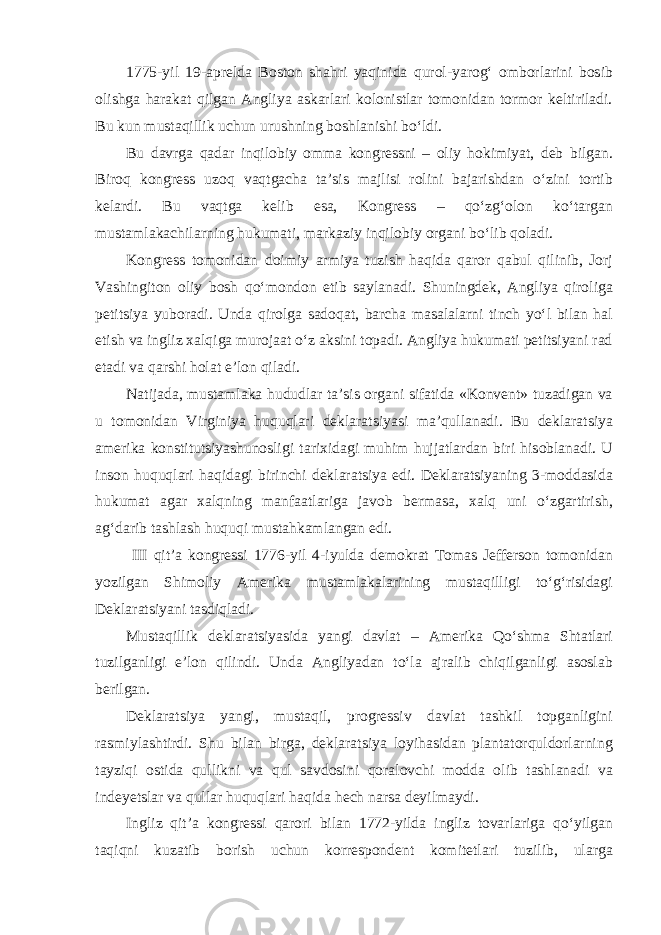 1775-yil 19-aprelda Boston shahri yaqinida qurol-yarog‘ omborlarini bosib olishga harakat qilgan Angliya askarlari kolonistlar tomonidan tormor keltiriladi. Bu kun mustaqillik uchun urushning boshlanishi bo‘ldi. Bu davrga qadar inqilobiy omma kongressni – oliy hokimiyat, deb bilgan. Biroq kongress uzoq vaqtgacha ta’sis majlisi rolini bajarishdan o‘zini tortib kelardi. Bu vaqtga kelib esa, Kongress – qo‘zg‘olon ko‘targan mustamlakachilarning hukumati, markaziy inqilobiy organi bo‘lib qoladi. Kongress tomonidan doimiy armiya tuzish haqida qaror qabul qilinib, Jorj Vashingiton oliy bosh qo‘mondon etib saylanadi. Shuningdek, Angliya qiroliga petitsiya yuboradi. Unda qirolga sadoqat, barcha masalalarni tinch yo‘l bilan hal etish va ingliz xalqiga murojaat o‘z aksini topadi. Angliya hukumati petitsiyani rad etadi va qarshi holat e’lon qiladi. Natijada, mustamlaka hududlar ta’sis organi sifatida «Konvent» tuzadigan va u tomonidan Virginiya huquqlari deklaratsiyasi ma’qullanadi. Bu deklaratsiya amerika konstitutsiyashunosligi tarixidagi muhim hujjatlardan biri hisoblanadi. U inson huquqlari haqidagi birinchi deklaratsiya edi. Deklaratsiyaning 3-moddasida hukumat agar xalqning manfaatlariga javob bermasa, xalq uni o‘zgartirish, ag‘darib tashlash huquqi mustahkamlangan edi. III qit’a kongressi 1776-yil 4-iyulda demokrat Tomas Jefferson tomonidan yozilgan Shimoliy Amerika mustamlakalarining mustaqilligi to‘g‘risidagi Deklaratsiyani tasdiqladi. Mustaqillik deklaratsiyasida yangi davlat – Amerika Qo‘shma Shtatlari tuzilganligi e’lon qilindi. Unda Angliyadan to‘la ajralib chiqilganligi asoslab berilgan. Deklaratsiya yangi, mustaqil, progressiv davlat tashkil topganligini rasmiylashtirdi. Shu bilan birga, deklaratsiya loyihasidan plantatorquldorlarning tayziqi ostida qullikni va qul savdosini qoralovchi modda olib tashlanadi va indeyetslar va qullar huquqlari haqida hech narsa deyilmaydi. Ingliz qit’a kongressi qarori bilan 1772-yilda ingliz tovarlariga qo‘yilgan taqiqni kuzatib borish uchun korrespondent komitetlari tuzilib, ularga 