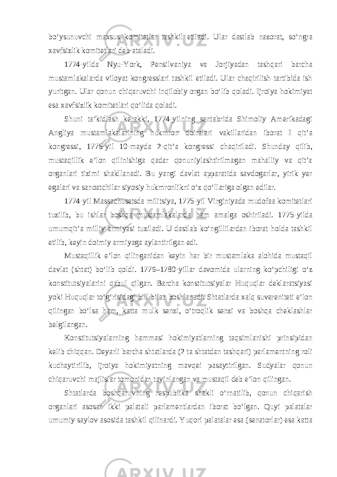 bo‘ysunuvchi maxsus komitetlar tashkil etiladi. Ular dastlab nazorat, so‘ngra xavfsizlik komitetlari deb ataladi. 1774-yilda Nyu-York, Pensilvaniya va Jorjiyadan tashqari barcha mustamlakalarda viloyat kongresslari tashkil etiladi. Ular chaqirilish tartibida ish yuritgan. Ular qonun chiqaruvchi inqilobiy organ bo‘lib qoladi. Ijroiya hokimiyat esa xavfsizlik komitetlari qo‘lida qoladi. Shuni ta’kidlash kerakki, 1774-yilning sentabrida Shimoliy Amerikadagi Angliya mustamlakalarining hukmron doiralari vakillaridan iborat I qit’a kongressi, 1775-yil 10-mayda 2-qit’a kongressi chaqiriladi. Shunday qilib, mustaqillik e’lon qilinishiga qadar qonuniylashtirilmagan mahalliy va qit’a organlari tizimi shakllanadi. Bu yangi davlat apparatida savdogarlar, yirik yer egalari va sanoatchilar siyosiy hukmronlikni o‘z qo‘llariga olgan edilar. 1774-yil Massachusetsda militsiya, 1775-yil Virginiyada mudofaa komitetlari tuzilib, bu ishlar boshqa mustamlakalarda ham amalga oshiriladi. 1775-yilda umumqit’a milliy armiyasi tuziladi. U dastlab ko‘ngillilardan iborat holda tashkil etilib, keyin doimiy armiyaga aylantirilgan edi. Mustaqillik e’lon qilinganidan keyin har bir mustamlaka alohida mustaqil davlat (shtat) bo‘lib qoldi. 1776–1780-yillar davomida ularning ko‘pchiligi o‘z konstitutsiyalarini qabul qilgan. Barcha konstitutsiyalar Huquqlar deklaratsiyasi yoki Huquqlar to‘g‘risidagi bill bilan boshlanadi. Shtatlarda xalq suvereniteti e’lon qilingan bo‘lsa ham, katta mulk senzi, o‘troqlik senzi va boshqa cheklashlar belgilangan. Konstitutsiyalarning hammasi hokimiyatlarning taqsimlanishi prinsipidan kelib chiqqan. Deyarli barcha shtatlarda (2 ta shtatdan tashqari) parlamentning roli kuchaytirilib, ijroiya hokimiyatning mavqei pasaytirilgan. Sudyalar qonun chiqaruvchi majlislar tomonidan tayinlangan va mustaqil deb e’lon qilingan. Shtatlarda boshqaruvning respublika shakli o‘rnatilib, qonun chiqarish organlari asosan ikki palatali parlamentlardan iborat bo‘lgan. Quyi palatalar umumiy saylov asosida tashkil qilinardi. Yuqori palatalar esa (senatorlar) esa katta 