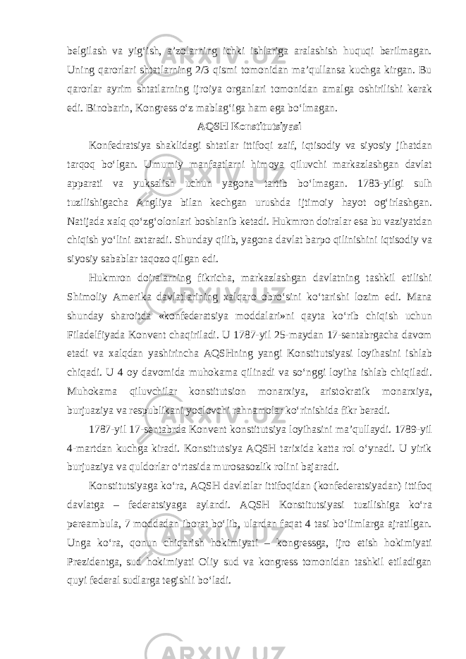 belgilash va yig‘ish, a’zolarning ichki ishlariga aralashish huquqi berilmagan. Uning qarorlari shtatlarning 2/3 qismi tomonidan ma’qullansa kuchga kirgan. Bu qarorlar ayrim shtatlarning ijroiya organlari tomonidan amalga oshirilishi kerak edi. Binobarin, Kongress o‘z mablag‘iga ham ega bo‘lmagan. AQSH Konstitutsiyasi Konfedratsiya shaklidagi shtatlar ittifoqi zaif, iqtisodiy va siyosiy jihatdan tarqoq bo‘lgan. Umumiy manfaatlarni himoya qiluvchi markazlashgan davlat apparati va yuksalish uchun yagona tartib bo‘lmagan. 1783-yilgi sulh tuzilishigacha Angliya bilan kechgan urushda ijtimoiy hayot og‘irlashgan. Natijada xalq qo‘zg‘olonlari boshlanib ketadi. Hukmron doiralar esa bu vaziyatdan chiqish yo‘lini axtaradi. Shunday qilib, yagona davlat barpo qilinishini iqtisodiy va siyosiy sabablar taqozo qilgan edi. Hukmron doiralarning fikricha, markazlashgan davlatning tashkil etilishi Shimoliy Amerika davlatlarining xalqaro obro‘sini ko‘tarishi lozim edi. Mana shunday sharoitda «konfederatsiya moddalari»ni qayta ko‘rib chiqish uchun Filadelfiyada Konvent chaqiriladi. U 1787-yil 25-maydan 17-sentabrgacha davom etadi va xalqdan yashirincha AQSHning yangi Konstitutsiyasi loyihasini ishlab chiqadi. U 4 oy davomida muhokama qilinadi va so‘nggi loyiha ishlab chiqiladi. Muhokama qiluvchilar konstitutsion monarxiya, aristokratik monarxiya, burjuaziya va respublikani yoqlovchi rahnamolar ko‘rinishida fikr beradi. 1787-yil 17-sentabrda Konvent konstitutsiya loyihasini ma’qullaydi. 1789-yil 4-martdan kuchga kiradi. Konstitutsiya AQSH tarixida katta rol o‘ynadi. U yirik burjuaziya va quldorlar o‘rtasida murosasozlik rolini bajaradi. Konstitutsiyaga ko‘ra, AQSH davlatlar ittifoqidan (konfederatsiyadan) ittifoq davlatga – federatsiyaga aylandi. AQSH Konstitutsiyasi tuzilishiga ko‘ra pereambula, 7 moddadan iborat bo‘lib, ulardan faqat 4 tasi bo‘limlarga ajratilgan. Unga ko‘ra, qonun chiqarish hokimiyati – kongressga, ijro etish hokimiyati Prezidentga, sud hokimiyati Oliy sud va kongress tomonidan tashkil etiladigan quyi federal sudlarga tegishli bo‘ladi. 