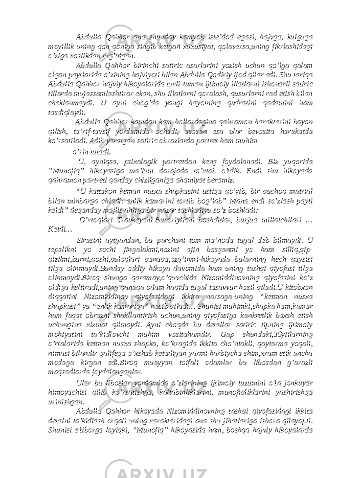  Abdulla Qahhor ana shunday kamyob iste’dod egasi, hajvga, kulguga moyillik uning qon-qoniga singib ketgan xuxusiyat, qolaversa,uning fikrlashidagi o’ziga xoslikdan tug’ulgan. Abdulla Qahhor birinchi satiric asarlarini yozish uchun qo’lga qalam olgan paytlarida o’zining hajviyoti bilan Abdulla Qodiriy ijod qilar edi. Shu tariqa Abdulla Qahhor hajviy hikoyalarida turli-tuman ijtimoiy illatlarni ishonarli satiric tillarda mujassamlashtirar ekan, shu illatlarni qoralash, qusurlarni rad etish bilan cheklanmaydi. U ayni chog’da yangi hayotning qudratini qadamini ham tasdiqlaydi. Abdulla Qahhor kamdan-kam hollardagina qahramon harakterini bayon qilish, ta’rif-tavsif yordamida ochadi, asosan esa ular bevosita harakatda ko’rsatiladi. Adib yaratgan satiric obrazlarda partret ham muhim o’rin tutadi. U, ayniqsa, psixalagik partretdan keng foydalanadi. Biz yuqorida “Munofiq” hikoyasiga ma’lum darajada to’xtab o’tdik. Endi shu hikoyada qahramon partreti qanday chizilganiga ahamiyat beramiz. “U kattakon keman nusxa shapkasini ustiga qo’yib, bir quchoq matrial bilan minbarga chiqdi: enlik kamarini tortib bog’lab” Mana endi so’zlash payti keldi” deganday majlis ahliga bir nazar tashladiyu so’z boshladi: -O’rtoqlar! Traukeychi-Buxoriylichi boshditlar, burjua millatchilari … Ketdi… Sirasini aytgandan, bu parchani tom ma’noda tugal deb bilmaydi. U tepalikni yo sochi jingalakmi,nozini ajin bosganmi yo ham silliq,qip- qizilmi,burni,qoshi,quloqlari qanaqa,ozg’inmi-hikoyada bularning hech qaysisi tilga olinmaydi.Bunday oddiy hikoya davomida ham uning tashqi qiyofasi tilga olinmaydi.Biroq shunga qaramay,o’quvchida Nizomiddinovning qiyofasini ko’z oldiga keltiradi,uning qanaqa odam haqida tugal tasavvur hosil qiladi.U kitobxon diqqatini Nizomiddinov qiyofasidagi ikkita narsaga-uning “ketman nusxa shapkasi” yu “enlik kamariga” nasib qiladi… Shunisi muhimki,shapka ham,kamar ham faqat obrazni shakllantirish uchun,uning qiyofasiga kankretlik baxsh etish uchungina xizmat qilmaydi. Ayni choqda bu detallar satiric tipning ijtimoiy mohiyatini ta’kidlovchi muhim vositahamdir. Gap shundaki,30yiilarning o’rtalarida ketman nusxa shapka, ko’kragida ikkita cho’ntakli, qaytarma yoqali, nimasi bilandir galifega o’xshab ketadigan yarmi harbiycha shim,xram etik ancha modaga kirgan edi.Biroq muayyan toifali odamlar bu libosdan g’arazli maqsadlarda foydalanganlar. Ular bu liboslar yordamida o’zlarining ijtimoiy tuzumini o’ta jonkuyar himoyachisi qilib ko’rsatishga, kaltabinliklarini, munofiqliklarini yashirishga urinishgan. Abdulla Qahhor hikoyada Nizomiddinovning tashqi qiyofasidagi ikkita detalni ta’kidlash orqali uning xarakteridagi ana shu jihatlariga ishora qilayapti. Shunisi e’tiborga loyiqki, “Munofiq” hikoyasida ham, boshqa hajviy hikoyalarda 