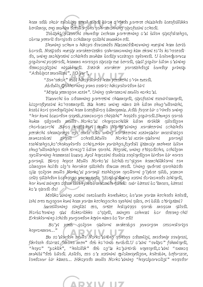 ham adib shoir talabiga amal qiladi-biron o’rinda partret chizishda batafsillikka berilmay, eng muhim detallargina qahramonning qiyofasini ochadi. Tabiiyki, yozuvchi shunday ixcham partretning o’zi bilan qiyofalashga, obraz yetarli darajada ochilmay qolishi mumkin edi. Shuning uchun u hikoya davomida Nizomiddinovning nutqini ham berib boradi. Natijada nutqiy xarakteristika qahramonning kim ekani to’la ko’rsatadi- da, uning mohiyatini ochishda muhim badiiy vositaga aylanadi. U balandparvoz gaplarni yoqtiradi, hamma narsaga siyosiy tus beradi, qizil gaplar bilan o’zining demogogligini niqoblaydi. Satirik xarakter yaratishdagi bunday prinsip “Adabiyot muallimi”, “O’jar”, “San’atkor” kabi hikoyalarda ham yetakchi o’rin tutadi. Abdulla Qahhorning yana satiric hikoyalaridan biri “Mayiz yemagan xotin”. Uning qahramoni-mulla norko’zi. Yozuvchi bu odamning partretini chizmaydi, qiyofasini tasvirlamaydi, biografiyasini ko’rsatmaydi. Biz hatto uning nima ish bilan shug’ullanishi, kasbi kori qandayligini ham batafsilroq bilmaymiz. Adib faqat bir o’rinda uning “har kuni bozordan qaytib,samovorga chiqishi” haqida gapiradi.Shunga qarab hukm qilganda mulla Norko’zi chayqovchilik bilan tiriklik qiladigan chorbozorchi .Biroq kasbi-kori mulla Norko’zining xarakterini ochishda yetakchi ahamiyatga ega emas-adib uning xarakterini xotinqizlar masalasiga munosabati orqali ochadi.Mulla Norko’zi-xotin-qizlarni paranji tashlashga,ko’chakuylarda ochiq,erkin yurishga,foydali ijtimoiy mehnat bilan shug’ullanishga tish tirnog’i bilan qarshi. Negaki, uning e’tiqodicha, ochilgan ayollarning hammasi buzuq. Ayol hayosini daxlsiz saqlaydigan birdan-bir narsa paranji. Biroq hayot Mulla Norko’zi bichib-to’qigan kamchiliklarni tan olmagan holda olg’a harakat qilishda davom etadi. Uning qudrati qarshisida ojiz qolgan mulla Norko’zi paranji tashlagan ayollarni g’iybat qilib, yomon otliq qilishdan boshqaga yaramaydi: “Sotiboldining xotini dorixonada ishlaydi, har kuni mingta odam bilan javob-muomila qiladi: axir bittasi bo’lmasa, bittasi ko’z qisadi-da! Meliko’zining xotini avtobusda kanduktor, ba’zan yarim kechada keladi, ishi erta tugagan kuni ham yarim kechagacha ayshini qilsa, eri bilib o’tiriptimi? Izzatillaning singlisi esa, artist haloyiqqa qarab maqom qiladi. Norbo’taning qizi doktorlikka o’qiydi, mingta oshnasi bor desang-chi! Erkaklarning ichida yurgandan keyin nima bo’lar edi! Bo’yi yetib qolgan qizlarni maktabga yuvorgan otaonalariga hayronman…” Bu so’zlardan mulla Norko’zining qanaqa odamligi, madaniy saviyasi, fikrlash doirasi “mana men” deb ko’rinib turibdi.U o’zini “avliyo” fahmlaydi, “hayo” “poklik”, “halollik” deb og’iz ko’pirtirib vaysaydi,o’zini “axmoq muhibi”deb biladi. Aslida, esa o’z xotinini eplolmaydigan, kaltabin, befarosat, landovur bir kimsa… Hikoyada mulla Norko’zining “hayolparvoligi” naqadar 