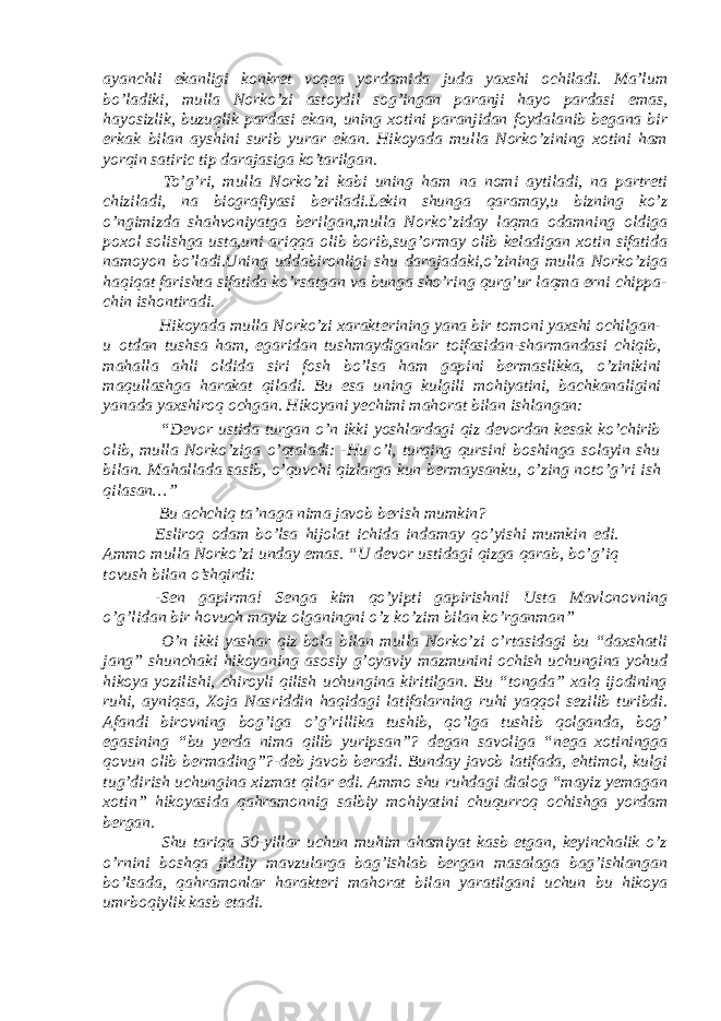 ayanchli ekanligi konkret voqea yordamida juda yaxshi ochiladi. Ma’lum bo’ladiki, mulla Norko’zi astoydil sog’ingan paranji hayo pardasi emas, hayosizlik, buzuqlik pardasi ekan, uning xotini paranjidan foydalanib begana bir erkak bilan ayshini surib yurar ekan. Hikoyada mulla Norko’zining xotini ham yorqin satiric tip darajasiga ko’tarilgan. To’g’ri, mulla Norko’zi kabi uning ham na nomi aytiladi, na partreti chiziladi, na biografiyasi beriladi.Lekin shunga qaramay,u bizning ko’z o’ngimizda shahvoniyatga berilgan,mulla Norko’ziday laqma odamning oldiga poxol solishga usta,uni ariqqa olib borib,sug’ormay olib keladigan xotin sifatida namoyon bo’ladi.Uning uddabironligi shu darajadaki,o’zining mulla Norko’ziga haqiqat farishta sifatida ko’rsatgan va bunga sho’ring qurg’ur laqma erni chippa- chin ishontiradi. Hikoyada mulla Norko’zi xarakterining yana bir tomoni yaxshi ochilgan- u otdan tushsa ham, egaridan tushmaydiganlar toifasidan-sharmandasi chiqib, mahalla ahli oldida siri fosh bo’lsa ham gapini bermaslikka, o’zinikini maqullashga harakat qiladi. Bu esa uning kulgili mohiyatini, bachkanaligini yanada yaxshiroq ochgan. Hikoyani yechimi mahorat bilan ishlangan: “Devor ustida turgan o’n ikki yoshlardagi qiz devordan kesak ko’chirib olib, mulla Norko’ziga o’qtaladi: -Hu o’l, turqing qursin! boshinga solayin shu bilan. Mahallada sasib, o’quvchi qizlarga kun bermaysanku, o’zing noto’g’ri ish qilasan…” Bu achchiq ta’naga nima javob berish mumkin? Esliroq odam bo’lsa hijolat ichida indamay qo’yishi mumkin edi. Ammo mulla Norko’zi unday emas. “U devor ustidagi qizga qarab, bo’g’iq tovush bilan o’shqirdi: -Sen gapirma! Senga kim qo’yipti gapirishni! Usta Mavlonovning o’g’lidan bir hovuch mayiz olganingni o’z ko’zim bilan ko’rganman” O’n ikki yashar qiz bola bilan mulla Norko’zi o’rtasidagi bu “daxshatli jang” shunchaki hikoyaning asosiy g’oyaviy mazmunini ochish uchungina yohud hikoya yozilishi, chiroyli qilish uchungina kiritilgan. Bu “tongda” xalq ijodining ruhi, ayniqsa, Xoja Nasriddin haqidagi latifalarning ruhi yaqqol sezilib turibdi. Afandi birovning bog’iga o’g’rillika tushib, qo’lga tushib qolganda, bog’ egasining “bu yerda nima qilib yuripsan”? degan savoliga “nega xotiningga qovun olib bermading”?-deb javob beradi. Bunday javob latifada, ehtimol, kulgi tug’dirish uchungina xizmat qilar edi. Ammo shu ruhdagi dialog “mayiz yemagan xotin” hikoyasida qahramonnig salbiy mohiyatini chuqurroq ochishga yordam bergan. Shu tariqa 30-yillar uchun muhim ahamiyat kasb etgan, keyinchalik o’z o’rnini boshqa jiddiy mavzularga bag’ishlab bergan masalaga bag’ishlangan bo’lsada, qahramonlar harakteri mahorat bilan yaratilgani uchun bu hikoya umrboqiylik kasb etadi. 