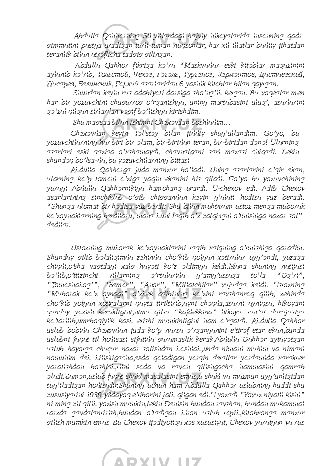  Abdulla Qahhorning 30-yillardagi hajviy hikoyalarida insonning qadr- qimmatini pastga uradigan turli-tuman nuqsonlar, har xil illatlar badiiy jihatdan teranlik bilan atroflicha tadqiq qilingan. Abdulla Qahhor fikriga ko’ra “Maskvadan eski kitoblar magazinini aylanib ko’rib, Тольстой , Чехов , Гоголь , Тургенов , Лермонтов , Дастаевский , Писарев , Белинский , Горкий asarlaridan 6-yashik kitoblar bilan qaytgan. Shundan keyin rus adabiyoti darsiga sho’ng’ib ketgan. Bu voqealar men har bir yozuvchini chuqurroq o’rganishga, uning martabasini ulug’, asarlarini go’zal qilgan sirlardan voqif bo’lishga kirishdim. Shu maqsad bilan ishimni Chexovdan boshladim… Chexovdan keyin Tol’stoy bilan jiddiy shug’ullandim. Go’yo, bu yozuvchilarning har biri bir olam, bir-biridan teran, bir-biridan dono! Ularning asarlari eski qaziga o’xshamaydi, chaynalgani sari mazasi chiqadi. Lekin shundoq bo’lsa-da, bu yozuvchilarning bittasi Abdulla Qahhorga juda manzur bo’ladi. Uning asarlarini o’qir ekan, ularning ko’p tomoni o’ziga yaqin ekanini his qiladi. Go’yo bu yozuvchining yuragi Abdulla Qahhornikiga hamohang urardi. U-chexov edi. Adib Chexov asarlarining sinchiklab o’qib chiqqandan keyin g’alati hodisa yuz beradi. “Shunga alomat bir hodisa yuz berdi: Shu bilan muhtaram ustoz menga muborak ko’zoynaklarning berdilaru, mana buni taqib o’z xalqingni o’tmishiga nazar sol”- dedilar. Ustozning muborak ko’zoynaklarini taqib xalqning o’tmishiga qaradim. Shunday qilib bolaligimda zehinda cho’kib qolgan xotiralar uyg’ondi, yuzaga chiqdi,o’sha vaqtdagi xalq hayoti ko’z oldimga keldi.Mana shuning natijasi bo’lib,o’ttizinchi yillarning o’rtalarida g’amg’ussaga to’la “Og’ri”, “Tomoshabog’”, “Bemor”, “Anor”, “Millatchilar” vujudga keldi. Ustozning “Muborak ko’z oynagi” o’zbek adibining ko’zini ravshanroq qilib, zehinda cho’kib yotgan xotiralarni qayta tiriltirib,ayni choqda,asarni ayniqsa, hikoyani qanday yozish kerakligini,nima qilsa “kafdekkina” hikoya san’at darajasiga ko’tarilib,umrboqiylik kasb etishi mumkinligini ham o’rgatdi. Abdulla Qahhor uslub bobida Chexovdan juda ko’p narsa o’rganganini e’tirof etar ekan,bunda uslubni faqat til hodisasi sifatida qaramaslik kerak.Abdulla Qahhor aytayotgan uslub hayotga chuqur nazar solishdan boshlab,unda nimani muhim va nimani nomuhim deb bilishigacha,esda qoladigan yorqin detallar yordamida xarakter yaratishdan boshlab,tilni soda va ravon qilishgacha hammasini qamrab oladi.Zamon,uslub faqat shakl masalasini emas,u shakl va mazmun uyg’unligidan tug’iladigan hodisadir.Shuning uchun ham Abdulla Qahhor uslubning huddi shu xususiyatini 1939-yildayoq e’tiborini jalb qilgan edi.U yozadi “Yovuz niyatli kishi” ni ming xil qilib yozish mumkin,lekin Denisin bundan ravshan, bundan mukammal tarzda gavdalantirish,bundan o’tadigan biron uslub topib,kitobxonga manzur qilish mumkin emas. Bu Chexov ijodiyotiga xos xususiyat, Chexov yaratgan va rus 