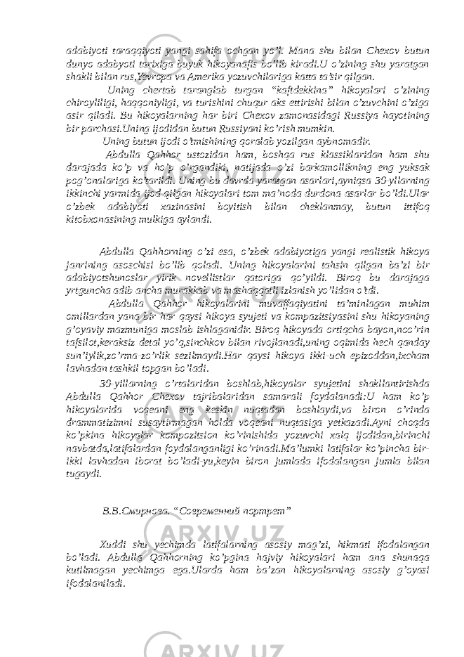 adabiyoti taraqqiyoti yangi sahifa ochgan yo’l. Mana shu bilan Chexov butun dunyo adabyoti tarixiga buyuk hikoyanafis bo’lib kiradi.U o’zining shu yaratgan shakli bilan rus,Yevropa va Amerika yozuvchilariga katta ta’sir qilgan. Uning chertab taranglab turgan “kaftdekkina” hikoyalari o’zining chiroyliligi, haqqoniyligi, va turishini chuqur aks ettirishi bilan o’zuvchini o’ziga asir qiladi. Bu hikoyalarning har biri Chexov zamonasidagi Russiya hayotining bir parchasi.Uning ijodidan butun Russiyani ko’rish mumkin. Uning butun ijodi o’tmishining qoralab yozilgan aybnomadir. Abdulla Qahhor ustozidan ham, boshqa rus klassiklaridan ham shu darajada ko’p va ho’p o’rgandiki, natijada o’zi barkamollikning eng yuksak pog’onalariga ko’tarildi. Uning bu davrda yaratgan asarlari,ayniqsa 30-yllarning ikkinchi yarmida ijod qilgan hikoyalari tom ma’noda durdona asarlar bo’ldi.Ular o’zbek adabiyoti xazinasini boyitish bilan cheklanmay, butun ittifoq kitobxonasining mulkiga aylandi. Abdulla Qahhorning o’zi esa, o’zbek adabiyotiga yangi realistik hikoya janrining asoschisi bo’lib qoladi. Uning hikoyalarini tahsin qilgan ba’zi bir adabiyotshunoslar yirik novellistlar qatoriga qo’yildi. Biroq bu darajaga yrtguncha adib ancha murakkab va mashaqqatli izlanish yo’lidan o’tdi. Abdulla Qahhor hikoyalarini muvaffaqiyatini ta’minlagan muhim omillardan yana bir har qaysi hikoya syujeti va kompazitsiyasini shu hikoyaning g’oyaviy mazmuniga moslab ishlaganidir. Biroq hikoyada ortiqcha bayon,noo’rin tafsilot,keraksiz detal yo’q,sinchkov bilan rivojlanadi,uning oqimida hech qanday sun’iylik,zo’rma-zo’rlik sezilmaydi.Har qaysi hikoya ikki-uch epizoddan,ixcham lavhadan tashkil topgan bo’ladi. 30-yillarning o’rtalaridan boshlab,hikoyalar syujetini shakllantirishda Abdulla Qahhor Chexov tajribalaridan samarali foydalanadi:U ham ko’p hikoyalarida voqeani eng keskin nuqtadan boshlaydi,va biron o’rinda drammatizimni susaytirmagan holda voqeani nuqtasiga yetkazadi.Ayni choqda ko’pkina hikoyalar kompozitsion ko’rinishida yozuvchi xalq ijodidan,birinchi navbatda,latifalardan foydalanganligi ko’rinadi.Ma’lumki latifalar ko’pincha bir- ikki lavhadan iborat bo’ladi-yu,keyin biron jumlada ifodalangan jumla bilan tugaydi. В.В.Смирнова. “Современний портрет” Xuddi shu yechimda latifalarning asosiy mag’zi, hikmati ifodalangan bo’ladi. Abdulla Qahhorning ko’pgina hajviy hikoyalari ham ana shunaqa kutilmagan yechimga ega.Ularda ham ba’zan hikoyalarning asosiy g’oyasi ifodalaniladi. 