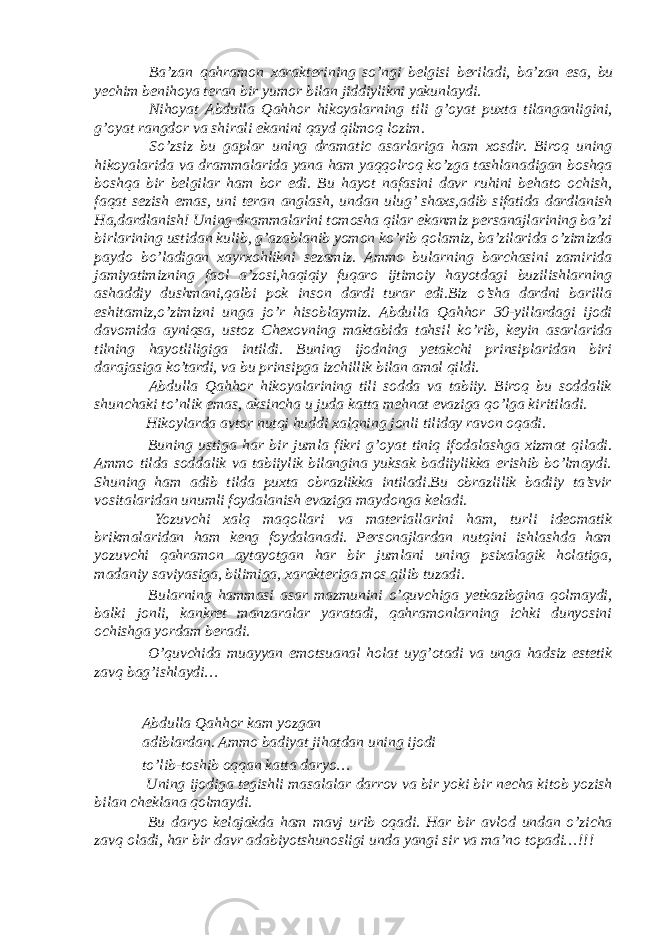  Ba ’ zan qahramon xarakterining so ’ ngi belgisi beriladi , ba ’ zan esa , bu yechim benihoya teran bir yumor bilan jiddiylikni yakunlaydi . Nihoyat Abdulla Qahhor hikoyalarning tili g ’ oyat puxta tilanganligini , g ’ oyat rangdor va shirali ekanini qayd qilmoq lozim . So’zsiz bu gaplar uning dramatic asarlariga ham xosdir. Biroq uning hikoyalarida va drammalarida yana ham yaqqolroq ko’zga tashlanadigan boshqa boshqa bir belgilar ham bor edi. Bu hayot nafasini davr ruhini behato ochish, faqat sezish emas, uni teran anglash, undan ulug’ shaxs,adib sifatida dardlanish Ha,dardlanish! Uning drammalarini tomosha qilar ekanmiz persanajlarining ba’zi birlarining ustidan kulib, g’azablanib yomon ko’rib qolamiz, ba’zilarida o’zimizda paydo bo’ladigan xayrxohlikni sezamiz. Ammo bularning barchasini zamirida jamiyatimizning faol a’zosi,haqiqiy fuqaro ijtimoiy hayotdagi buzilishlarning ashaddiy dushmani,qalbi pok inson dardi turar edi.Biz o’sha dardni barilla eshitamiz,o’zimizni unga jo’r hisoblaymiz. Abdulla Qahhor 30-yillardagi ijodi davomida ayniqsa, ustoz Chexovning maktabida tahsil ko’rib, keyin asarlarida tilning hayotliligiga intildi. Buning ijodning yetakchi prinsiplaridan biri darajasiga ko’tardi, va bu prinsipga izchillik bilan amal qildi. Abdulla Qahhor hikoyalarining tili sodda va tabiiy. Biroq bu soddalik shunchaki to’nlik emas, aksincha u juda katta mehnat evaziga qo’lga kiritiladi. Hikoylarda avtor nutqi huddi xalqning jonli tiliday ravon oqadi. Buning ustiga har bir jumla fikri g’oyat tiniq ifodalashga xizmat qiladi. Ammo tilda soddalik va tabiiylik bilangina yuksak badiiylikka erishib bo’lmaydi. Shuning ham adib tilda puxta obrazlikka intiladi.Bu obrazlilik badiiy ta’svir vositalaridan unumli foydalanish evaziga maydonga keladi. Yozuvchi xalq maqollari va materiallarini ham, turli ideomatik brikmalaridan ham keng foydalanadi. Personajlardan nutqini ishlashda ham yozuvchi qahramon aytayotgan har bir jumlani uning psixalagik holatiga, madaniy saviyasiga, bilimiga, xarakteriga mos qilib tuzadi. Bularning hammasi asar mazmunini o’quvchiga yetkazibgina qolmaydi, balki jonli, kankret manzaralar yaratadi, qahramonlarning ichki dunyosini ochishga yordam beradi. O’quvchida muayyan emotsuanal holat uyg’otadi va unga hadsiz estetik zavq bag’ishlaydi… Abdulla Qahhor kam yozgan adiblardan. Ammo badiyat jihatdan uning ijodi to’lib-toshib oqqan katta daryo… Uning ijodiga tegishli masalalar darrov va bir yoki bir necha kitob yozish bilan cheklana qolmaydi. Bu daryo kelajakda ham mavj urib oqadi. Har bir avlod undan o’zicha zavq oladi, har bir davr adabiyotshunosligi unda yangi sir va ma’no topadi…!!! 