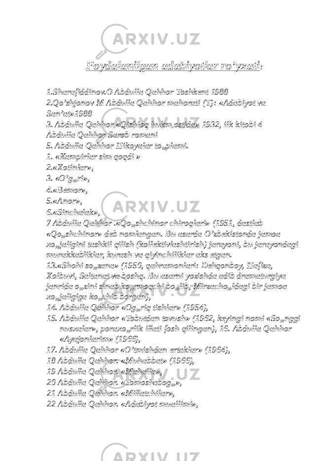  Foydalanilgan adabiyotlar ro’yxati : 1.Sharafiddinov.O Abdulla Qahhor Toshkent 1988 2.Qo’shjonov M Abdulla Qahhor mahorati (T): «Adabiyot va San’at»1988 3. Abdulla Qahhor «Qishloq hukm ostida» 1932, ilk kitobi 4 Abdulla Qahhor Sarob romani 5. Abdulla Qahhor Hikoyalar to„plami. 1. «Kampirlar sim qoqdi » 2.«Xotinlar», 3. «O’g„ri», 4.«Bemor», 5.«Anor», 6.«Sinchalak», 7 Abdulla Qahhor .«Qo„shchinor chiroqlari» (1951, dastlab «Qo„shchinor» deb nomlangan. Bu asarda O’zbekistonda jamoa xo„jaligini tashkil qilish (kollektivlashtirish) jarayoni, bu jarayondagi murakkabliklar, kurash va qiyinchiliklar aks etgan. 13.«Shohi so„zana» (1950, qahramonlari: Dehqonboy, Hafiza, Xolbuvi, Saltanat va boshq. Bu asarni yozishda adib dramaturgiya janrida o„zini sinab ko„rmoqchi bo„lib, Mirzacho„ldagi bir jamoa xo„jaligiga ko„chib borgan), 14. Abdulla Qahhor «Og„riq tishlar» (1954), 15. Abdulla Qahhor «Tobutdan tovush» (1962, keyingi nomi «So„nggi nusxalar», poraxo„rlik illati fosh qilingan), 16. Abdulla Qahhor «Ayajonlarim» (1966), 17. Abdulla Qahhor «O’tmishdan ertaklar» (1964), 18 Abdulla Qahhor. «Muhabbat» (1966), 19 Abdulla Qahhor. «Mahalla», 20 Abdulla Qahhor. «Tomoshabog„», 21 Abdulla Qahhor. «Millatchilar», 22 Abdulla Qahhor. «Adabiyot muallimi», 