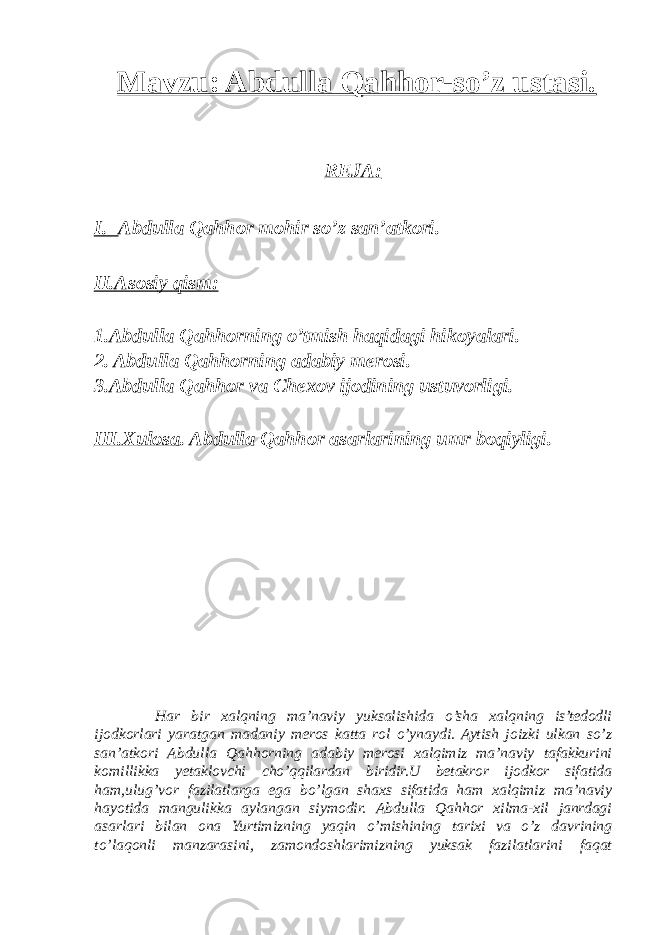 Mavzu: Abdulla Qahhor-so’z ustasi. REJA: I. Abdulla Qahhor mohir so’z san’atkori. II.Asosiy qism: 1.Abdulla Qahhorning o’tmish haqidagi hikoyalari. 2. Abdulla Qahhorning adabiy merosi. 3.Abdulla Qahhor va Chexov ijodining ustuvorligi. III.Xulosa . Abdulla Qahhor asarlarining umr boqiyligi. Har bir xalqning ma’naviy yuksalishida o’sha xalqning is’tedodli ijodkorlari yaratgan madaniy meros katta rol o’ynaydi. Aytish joizki ulkan so’z san’atkori Abdulla Qahhorning adabiy merosi xalqimiz ma’naviy tafakkurini komillikka yetaklovchi cho’qqilardan biridir.U betakror ijodkor sifatida ham,ulug’vor fazilatlarga ega bo’lgan shaxs sifatida ham xalqimiz ma’naviy hayotida mangulikka aylangan siymodir. Abdulla Qahhor xilma-xil janrdagi asarlari bilan ona Yurtimizning yaqin o’mishining tarixi va o’z davrining to’laqonli manzarasini, zamondoshlarimizning yuksak fazilatlarini faqat 