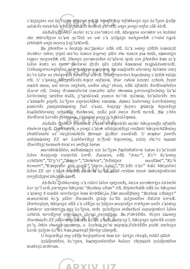 o’zigagina xos bo’lagan siqiq va tabiiy hamda boy tafakkurga ega bo’lgan ijodiy uslubda tasvirlab adabiyotimizda maktab yaratdi, unga yangi nafas olib kirdi. Abdulla Qahhor mohir so’z san’atkori edi. Muayyan xarakter va holatni aks ettiradigan so’zni qo’llab va uni o’z qolipiga tushgandek o’rnini topib ishlatish unga maroq bag’ishlardi. Bu jihatdan u haqiqiy mo’jizakor adib edi. So’z uning oldida bamisoli itoatkor askar, qaysi ma’no tomon buyruq qilsa shu tomon yuz tutib, xizmatiga tayyor turgandek edi. Shunga qaramasdan so’zlarni ayab son jihatdan kam so’z bilan katta va teran fikrlarni ifoda qila olishi hammani taajjublantirardi. Ushaxspersonajlarini, ular tushgan vaziyatni, bu vaziyatda ularning holatini aniq ko’ra bilar va shu tarzda tasvirlay olardi. Uning asarlari hayotining o’zidek tabiiy edi. U o’zining hikoyalarida-hayot nafasini, davr ruhini bexato ochish, faqat sezish emas, uni teran anglash, undan ulug’ shaxs, adib sifatida dardlanishdan iborat edi. Uning drammalarini tomosha qilar ekanmiz persanajlarining ba’zi birlarining ustidan kulib, g’azablanib yomon ko’rib qolamiz, ba’zilarida esa o’zimizda paydo bo’lgan xayrixohlikni sezamiz. Ammo bularning barchasining zamirida jamiyatimizning faol a’zosi, haqiqiy fuqaro ijtimoiy hayotdagi buzilishlarning ashaddiy dushmani, qalbi pok inson dardi turadi. Biz o’sha dardlarni baralla eshitamiz, o’zimizni unga jo’r hisoblaymiz. Abdulla Qahhor dastavval o’zbek adabiyotida mohir hikoyanafis sifatida shuhrat topdi. Darhaqiqat, u yangi o’zbek adabiyotidagi realistic hikoyachilikning shakllanishi va rivojlanishida Benazir ijodkor sanaladi. U mazkur janrda xalqimizning XX asr boshlaridagi to’fonli hayotning, sobiq sho’ro tuzumi davridagi turmush tarzi va undagi butun murakkabliklar, millatimizga xos bo’lgan fazilatlatlarni butun bo’yi-basti bilan haqqoniy tasvirlab berdi. Xususan, adib “Anor”, Ko’r ko’zning ochilishi”,”O’g’ri”,”Bemor”,”Dahshat”,”Adabiyot muallimi”,”Ko’k konvert”,”Kampirlar sim qoqdi”,”Asror bobo”,”To’yda a’za” kabi hikoyalari bilan XX asr o’zbek nasrida birinchi bo’lib,izchil realism tasvir imkoniyatlarini sergiloligini isbotlab berdi. Abdulla Qahhorning o’z tabiri bilan aytganda, inson xarakteriga birinchi bor qo’l urib yaratgan hikoyasi “Boshsiz odam” edi. Keyinchalik adib bu hikoyani o’zining 6-tomlik asarlariga ham kiritdiki,bu fakt muallifning “Boshsiz odamga” munosabati ko’p yillar davomida ijobiy bo’lib qolganidan dalolat beradi. Darhaqiqat, hikoyaga adib o’z oldiga qo’yilgan maqsadga erishgan-unda o’zining betakror xarakteriga ega bo’lgan, esda qoladigan individual xususiyatlari bilan oshirib turadigan qahramon obrazi yaratilgan. Bu-Fahriddin. Voqea bizning davrimizda XX yillarning oxirida bo’lib o’tadi. Aniqrog’i, hikoyaga aytarlik voqea yo’q, lekin shunga qaramay, u- boshsiz,ya’ni miyasiz.Fahriddin yoshi anchaga borib qolgan bo’lsa ham,mustaqil fikrlay olmaydi. U hayotdagi eng oddiy haqiqatlarni ham bir- biriga chaqib, tahlil qilish qobilyatidan, ko’rgan, kuzatganlaridan hulosa chiqazish qobilyatidan mutlaqo mahrum. 