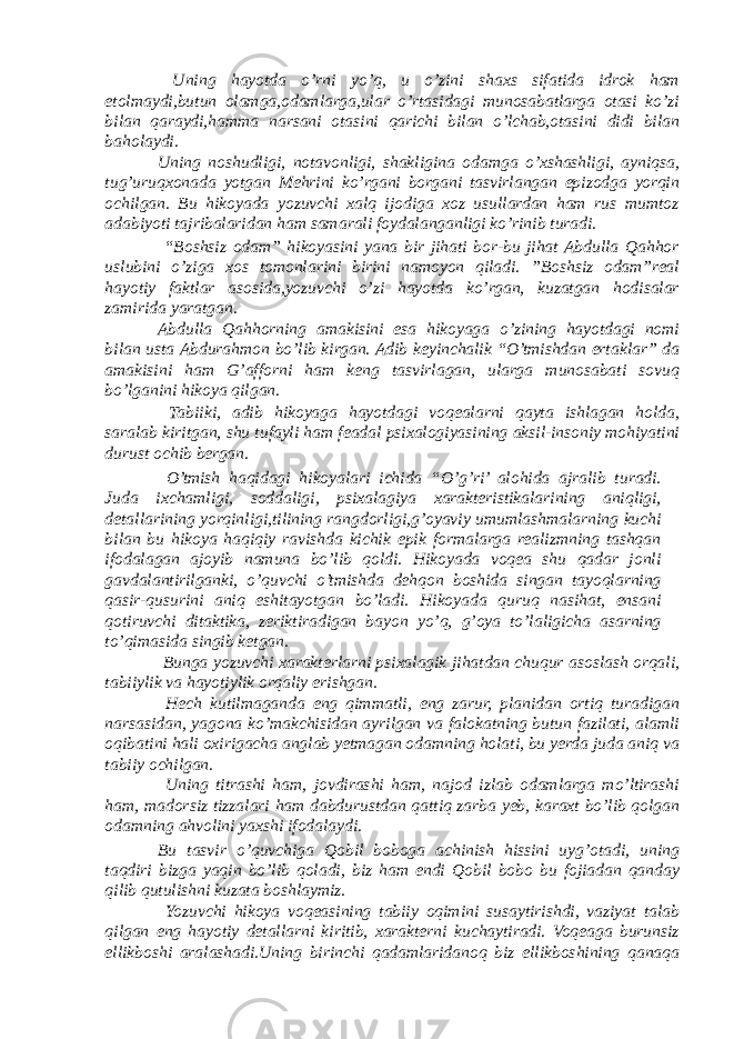  Uning hayotda o’rni yo’q, u o’zini shaxs sifatida idrok ham etolmaydi,butun olamga,odamlarga,ular o’rtasidagi munosabatlarga otasi ko’zi bilan qaraydi,hamma narsani otasini qarichi bilan o’lchab,otasini didi bilan baholaydi. Uning noshudligi, notavonligi, shakligina odamga o’xshashligi, ayniqsa, tug’uruqxonada yotgan Mehrini ko’rgani borgani tasvirlangan epizodga yorqin ochilgan. Bu hikoyada yozuvchi xalq ijodiga xoz usullardan ham rus mumtoz adabiyoti tajribalaridan ham samarali foydalanganligi ko’rinib turadi. “Boshsiz odam” hikoyasini yana bir jihati bor-bu jihat Abdulla Qahhor uslubini o’ziga xos tomonlarini birini namoyon qiladi. ”Boshsiz odam”real hayotiy faktlar asosida,yozuvchi o’zi hayotda ko’rgan, kuzatgan hodisalar zamirida yaratgan. Abdulla Qahhorning amakisini esa hikoyaga o’zining hayotdagi nomi bilan usta Abdurahmon bo’lib kirgan. Adib keyinchalik “O’tmishdan ertaklar” da amakisini ham G’afforni ham keng tasvirlagan, ularga munosabati sovuq bo’lganini hikoya qilgan. Tabiiki, adib hikoyaga hayotdagi voqealarni qayta ishlagan holda, saralab kiritgan, shu tufayli ham feadal psixalogiyasining aksil-insoniy mohiyatini durust ochib bergan. O’tmish haqidagi hikoyalari ichida “O’g’ri’ alohida ajralib turadi. Juda ixchamligi, soddaligi, psixalagiya xarakteristikalarining aniqligi, detallarining yorqinligi,tilining rangdorligi,g’oyaviy umumlashmalarning kuchi bilan bu hikoya haqiqiy ravishda kichik epik formalarga realizmning tashqan ifodalagan ajoyib namuna bo’lib qoldi. Hikoyada voqea shu qadar jonli gavdalantirilganki, o’quvchi o’tmishda dehqon boshida singan tayoqlarning qasir-qusurini aniq eshitayotgan bo’ladi. Hikoyada quruq nasihat, ensani qotiruvchi ditaktika, zeriktiradigan bayon yo’q, g’oya to’laligicha asarning to’qimasida singib ketgan. Bunga yozuvchi xarakterlarni psixalagik jihatdan chuqur asoslash orqali, tabiiylik va hayotiylik orqaliy erishgan. Hech kutilmaganda eng qimmatli, eng zarur, planidan ortiq turadigan narsasidan, yagona ko’makchisidan ayrilgan va falokatning butun fazilati, alamli oqibatini hali oxirigacha anglab yetmagan odamning holati, bu yerda juda aniq va tabiiy ochilgan. Uning titrashi ham, jovdirashi ham, najod izlab odamlarga mo’ltirashi ham, madorsiz tizzalari ham dabdurustdan qattiq zarba yeb, karaxt bo’lib qolgan odamning ahvolini yaxshi ifodalaydi. Bu tasvir o’quvchiga Qobil boboga achinish hissini uyg’otadi, uning taqdiri bizga yaqin bo’lib qoladi, biz ham endi Qobil bobo bu fojiadan qanday qilib qutulishni kuzata boshlaymiz. Yozuvchi hikoya voqeasining tabiiy oqimini susaytirishdi, vaziyat talab qilgan eng hayotiy detallarni kiritib, xarakterni kuchaytiradi. Voqeaga burunsiz ellikboshi aralashadi.Uning birinchi qadamlaridanoq biz ellikboshining qanaqa 