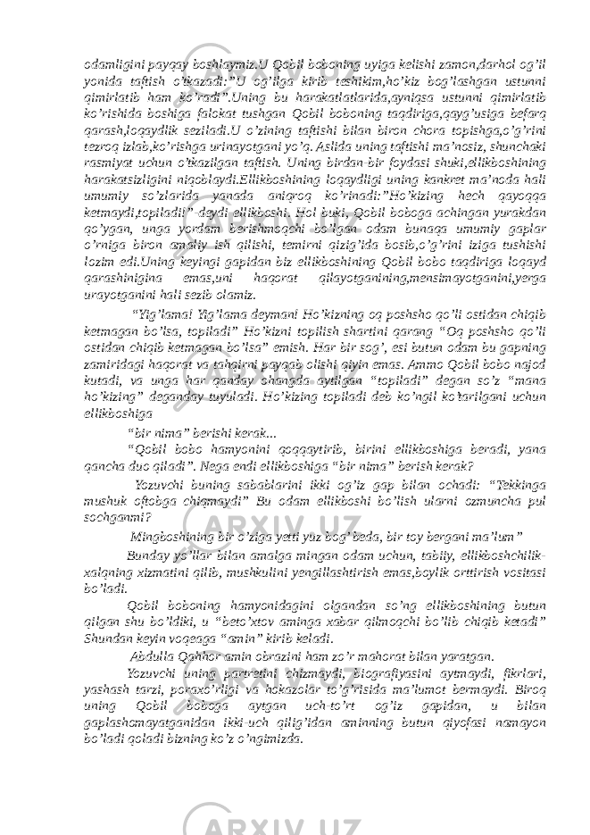 odamligini payqay boshlaymiz.U Qobil boboning uyiga kelishi zamon,darhol og’il yonida taftish o’tkazadi:”U og’ilga kirib teshikim,ho’kiz bog’lashgan ustunni qimirlatib ham ko’radi”.Uning bu harakatlatlarida,ayniqsa ustunni qimirlatib ko’rishida boshiga falokat tushgan Qobil boboning taqdiriga,qayg’usiga befarq qarash,loqaydlik seziladi.U o’zining taftishi bilan biron chora topishga,o’g’rini tezroq izlab,ko’rishga urinayotgani yo’q. Aslida uning taftishi ma’nosiz, shunchaki rasmiyat uchun o’tkazilgan taftish. Uning birdan-bir foydasi shuki,ellikboshining harakatsizligini niqoblaydi.Ellikboshining loqaydligi uning kankret ma’noda hali umumiy so’zlarida yanada aniqroq ko’rinadi:”Ho’kizing hech qayoqqa ketmaydi,topiladi!”-deydi ellikboshi. Hol buki, Qobil boboga achingan yurakdan qo’ygan, unga yordam berishmoqchi bo’lgan odam bunaqa umumiy gaplar o’rniga biron amaliy ish qilishi, temirni qizig’ida bosib,o’g’rini iziga tushishi lozim edi.Uning keyingi gapidan biz ellikboshining Qobil bobo taqdiriga loqayd qarashinigina emas,uni haqorat qilayotganining,mensimayotganini,yerga urayotganini hali sezib olamiz. “Yig’lama! Yig’lama deyman! Ho’kizning oq poshsho qo’li ostidan chiqib ketmagan bo’lsa, topiladi” Ho’kizni topilish shartini qarang “Oq poshsho qo’li ostidan chiqib ketmagan bo’lsa” emish. Har bir sog’, esi butun odam bu gapning zamiridagi haqorat va tahqirni payqab olishi qiyin emas. Ammo Qobil bobo najod kutadi, va unga har qanday ohangda aytilgan “topiladi” degan so’z “mana ho’kizing” deganday tuyuladi. Ho’kizing topiladi deb ko’ngil ko’tarilgani uchun ellikboshiga “bir nima” berishi kerak... “Qobil bobo hamyonini qoqqaytirib, birini ellikboshiga beradi, yana qancha duo qiladi”. Nega endi ellikboshiga “bir nima” berish kerak? Yozuvchi buning sabablarini ikki og’iz gap bilan ochadi: “Tekkinga mushuk oftobga chiqmaydi” Bu odam ellikboshi bo’lish ularni ozmuncha pul sochganmi? Mingboshining bir o’ziga yetti yuz bog’ beda, bir toy bergani ma’lum” Bunday yo’llar bilan amalga mingan odam uchun, tabiiy, ellikboshchilik- xalqning xizmatini qilib, mushkulini yengillashtirish emas,boylik orttirish vositasi bo’ladi. Qobil boboning hamyonidagini olgandan so’ng ellikboshining butun qilgan shu bo’ldiki, u “beto’xtov aminga xabar qilmoqchi bo’lib chiqib ketadi” Shundan keyin voqeaga “amin” kirib keladi. Abdulla Qahhor amin obrazini ham zo’r mahorat bilan yaratgan. Yozuvchi uning partretini chizmaydi, biografiyasini aytmaydi, fikrlari, yashash tarzi, poraxo’rligi va hokazolar to’g’risida ma’lumot bermaydi. Biroq uning Qobil boboga aytgan uch-to’rt og’iz gapidan, u bilan gaplashomayatganidan ikki-uch qilig’idan aminning butun qiyofasi namayon bo’ladi qoladi bizning ko’z o’ngimizda. 