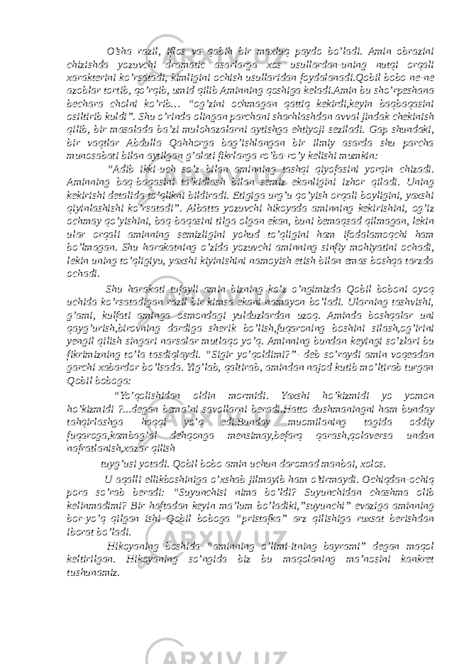  O’sha razil, iflos va qabih bir maxluq paydo bo’ladi. Amin obrazini chizishda yozuvchi dramatic asarlarga xos usullardan-uning nutqi orqali xarakterini ko’rsatadi, kimligini ochish usullaridan foydalanadi.Qobil bobo ne-ne azoblar tortib, qo’rqib, umid qilib Aminning qoshiga keladi.Amin bu sho’rpeshana bechara cholni ko’rib… “og’zini ochmagan qattiq kekirdi,keyin baqbaqasini osiltirib kuldi”. Shu o’rinda olingan parchani sharhlashdan avval jindak chekinish qilib, bir masalada ba’zi mulohazalarni aytishga ehtiyoji seziladi. Gap shundaki, bir vaqtlar Abdulla Qahhorga bag’ishlangan bir ilmiy asarda shu parcha munosabati bilan aytilgan g’alati fikrlarga ro’ba-ro’y kelishi mumkin: “Adib ikki-uch so’z bilan aminning tashqi qiyofasini yorqin chizadi. Aminning baq-baqasini ta’kidlash bilan semiz ekanligini izhor qiladi. Uning kekirishi detalida to’qlikni bildiradi. Etigiga urg’u qo’yish orqali boyligini, yaxshi qiyinlashishi ko’rsatadi”. Albatta yozuvchi hikoyada aminning kekirishini, og’iz ochmay qo’yishini, baq-baqasini tilga olgan ekan, buni bemaqsad qilmagan, lekin ular orqali aminning semizligini yohud to’qligini ham ifodalamoqchi ham bo’lmagan. Shu harakatning o’zida yozuvchi aminning sinfiy mohiyatini ochadi, lekin uning to’qligiyu, yaxshi kiyinishini namoyish etish bilan emas boshqa tarzda ochadi. Shu harakati tufayli amin bizning ko’z o’ngimizda Qobil boboni oyoq uchida ko’rsatadigan razil bir kimsa ekani namayon bo’ladi. Ularning tashvishi, g’ami, kulfati aminga osmondagi yulduzlardan uzoq. Aminda boshqalar uni qayg’urish,birovning dardiga sherik bo’lish,fuqaroning boshini silash,og’irini yengil qilish singari narsalar mutlaqo yo’q. Aminning bundan keyingi so’zlari bu fikrimizning to’la tasdiqlaydi. “Sigir yo’qoldimi?”- deb so’raydi amin voqeadan garchi xabardor bo’lsada. Yig’lab, qaltirab, amindan najod kutib mo’ltirab turgan Qobil boboga: “Yo’qolishidan oldin mormidi. Yaxshi ho’kizmidi yo yomon ho’kizmidi ?...degan bema’ni savollarni beradi.Hatto dushmaningni ham bunday tahqirlashga haqqi yo’q edi.Bunday muomilaning tagida oddiy fuqaroga,kambag’al dehqonga mensimay,befarq qarash,qolaversa undan nafratlanish,xazar qilish tuyg’usi yotadi. Qobil bobo amin uchun daromad manbai, xolos. U aqalli ellikboshiniga o’xshab jilmayib ham o’tirmaydi. Ochiqdan-ochiq pora so’rab beradi: “Suyunchisi nima bo’ldi? Suyunchidan chashma olib kelinmadimi? Bir haftadan keyin ma’lum bo’ladiki,”suyunchi” evaziga aminning bor-yo’q qilgan ishi Qobil boboga “pristafka” arz qilishiga ruxsat berishdan iborat bo’ladi. Hikoyaning boshida “aminning o’limi-itning bayrami” degan maqol keltirilgan. Hikoyaning so’ngida biz bu maqolaning ma’nosini kankret tushunamiz. 