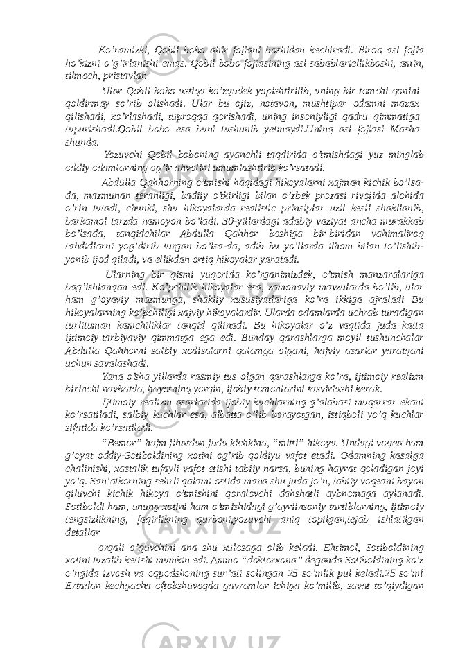 Ko’ramizki, Qobil bobo ahir fojiani boshidan kechiradi. Biroq asl fojia ho’kizni o’g’irlanishi emas. Qobil bobo fojiasining asl sabablariellikboshi, amin, tilmoch, pristavlar. Ular Qobil bobo ustiga ko’zgudek yopishtirilib, uning bir tomchi qonini qoldirmay so’rib olishadi. Ular bu ojiz, notavon, mushtipar odamni mazax qilishadi, xo’rlashadi, tuproqqa qorishadi, uning insoniyligi qadru qimmatiga tupurishadi.Qobil bobo esa buni tushunib yetmaydi.Uning asl fojiasi Masha shunda. Yozuvchi Qobil boboning ayanchli taqdirida o’tmishdagi yuz minglab oddiy odamlarning og’ir ahvolini umumlashtirib ko’rsatadi. Abdulla Qahhorning o’tmishi haqidagi hikoyalarni xajman kichik bo’lsa- da, mazmunan teranligi, badiiy o’tkirligi bilan o’zbek prozasi rivojida alohida o’rin tutadi, chunki, shu hikoyalarda realistic prinsiplar uzil kesil shakllanib, barkamol tarzda namoyon bo’ladi. 30-yillardagi adabiy vaziyat ancha murakkab bo’lsada, tanqidchilar Abdulla Qahhor boshiga bir-biridan vahimaliroq tahdidlarni yog’dirib turgan bo’lsa-da, adib bu yo’llarda ilhom bilan to’lishib- yonib ijod qiladi, va ellikdan ortiq hikoyalar yaratadi. Ularning bir qismi yuqorida ko’rganimizdek, o’tmish manzaralariga bag’ishlangan edi. Ko’pchilik hikoyalar esa, zamonaviy mavzularda bo’lib, ular ham g’oyaviy mazmunga, shakliy xususiyatlariga ko’ra ikkiga ajraladi Bu hikoyalarning ko’pchiligi xajviy hikoyalardir. Ularda odamlarda uchrab turadigan turlituman kamchiliklar tanqid qilinadi. Bu hikoyalar o’z vaqtida juda katta ijtimoiy-tarbiyaviy qimmatga ega edi. Bunday qarashlarga moyil tushunchalar Abdulla Qahhorni salbiy xodisalarni qalamga olgani, hajviy asarlar yaratgani uchun savalashadi. Yana o’sha yillarda rasmiy tus olgan qarashlarga ko’ra, ijtimoiy realizm birinchi navbatda, hayotning yorqin, ijobiy tomonlarini tasvirlashi kerak. Ijtimoiy realizm asarlarida ijobiy kuchlarning g’alabasi muqarrar ekani ko’rsatiladi, salbiy kuchlar esa, albatta o’lib borayotgan, istiqboli yo’q kuchlar sifatida ko’rsatiladi. “Bemor” hajm jihatdan juda kichkina, “mitti” hikoya. Undagi voqea ham g’oyat oddiy-Sotiboldining xotini og’rib qoldiyu vafot etadi. Odamning kasalga chalinishi, xastalik tufayli vafot etishi-tabiiy narsa, buning hayrat qoladigan joyi yo’q. San’atkorning sehrli qalami ostida mana shu juda jo’n, tabiiy voqeani bayon qiluvchi kichik hikoya o’tmishini qoralovchi dahshatli aybnomaga aylanadi. Sotiboldi ham, unung xotini ham o’tmishidagi g’ayriinsoniy tartiblarning, ijtimoiy tengsizlikning, faqirlikning qurboni,yozuvchi aniq topilgan,tejab ishlatilgan detallar orqali o’quvchini ana shu xulosaga olib keladi. Ehtimol, Sotiboldining xotini tuzalib ketishi mumkin edi. Ammo “doktorxona” deganda Sotiboldining ko’z o’ngida izvosh va oqpodshoning sur’ati solingan 25 so’mlik pul keladi.25 so’m! Ertadan kechgacha oftobshuvoqda gavramlar ichiga ko’milib, savat to’qiydigan 