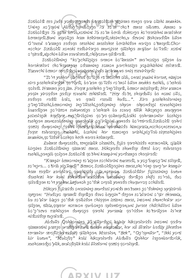 Sotiboldi esa juda yorlaqaganda baqqoldosh yigirma tanga qarz olishi mumkin. Uning xo’jayini Abdug’ayniboyga 25 so’m cho’t emas albatta. Ammo u Sotiboldiga 25 so’m berib,xotinini 25 so’m berib doktorga ko’rsatishni maslahat bermaydi.Buni xayoliga ham keltirmaydi,aksincha,u devoni Bahovuddin bilan G’avsul a’zamga sadaqa atashini maslahat berishidan nariga o’tmaydi.Chor- nochor Sotiboldi xonaki tadbirlarga murojaat qilishga majbur bo’ladi: xotini o’qitadi,xipchin bilan savalatadi,chilyosun qildiradi. Sotiboldining “ko’pchiligiga armon bo’lmasin” ma’nosiga qilgan bu harakatlari cho’kayotgan odamning somon parchasiga yopishishini eslatadi. Yozuvchi bemor atrofidagi vaziyatni juda ixcham va aniq tasvirlaydi: “To’rt yashar qizchasi qo’liga ro’molcha olib, onasi yuzini karaxt, nimjon xira pashshalardan qo’riydi, ba’zan qo’lida ro’mol bilan mukka tushib, o’xshab qoladi. Hamma yoq jim. Faqat pashsha g’ing’ilaydi, bemor miqilaydi; Har zamon yaqin yiroqdan gadoy tovushi eshitiladi. “Hey do’st, shaydullo ba nomi ollo, sadaqa raddi balo, va qavli rasulli hudo…”. Xira pashshalarning g’ing’illashi,bemorning ing’illashi,gadoyning ahyon- ahyondagi tovushigina buzadigan go’riston sukunatiga o’xshash bu sovuq tillik hikoyaga muayyan psixalagik kayfiyat tug’diribgina qo’ya-qolmaydi,balki qahramonlar boshiga tushgan munosabatning qanchalik og’irligini yanada bo’rttiradi.Sotiboldi qahri qattiq dunyoning (qahri qattiq,tajovuzzi qarshisida himoyasiz,nochor,notavon,u faqat talvasaga tushishi, boshini har tomonga urishi,yig’lab-siqtashigina mumkin,qo’lidan boshqa hech narsa kelmaydi. Zulmat dunyosida, tengsizlik olamida, fojia qarshisida notavonlik, ojizlik birgina Sotiboldining qismati emas. Hikoyada shunday detal bor; talvasaga tushib,gangib qolgan Sotiboldi qo’shni kampirni yordamga chaqiradi: “Kampir bemorning to’zigan sochlarini tuzatadi, u yog’buyog’ini silaydi, so’ngra… o’tirib yig’laydi” Bemor, Sotiboldigagina emas,sho’ring qurg’ur kampir ham taqdir zarbalari qarshisida ojiz,notavon. Sotiboldilar fojiasining butun daxshati har kuni sahardan xudodan onasining dardiga shifo so’rab, duo qiladigan to’rt yashar begunoh go’dak orqali yanada chuqurroq ochiladi. Hikoya fojiasida onasining murdasi yonida ma’suma go’dakning uyqisirab aytgan: “Hudoyo ayamdi daydiga davo beygin”-degan so’zlarini o’qir ekanmiz, bu so’zlar bizga go’dak qalbidan chiqqan istisno emas, insonni shunchalar xor qilgan, tilsiz,qaysar notavon qurbonga aylantirgan,uni juraat chilchillari bilan bo’g’aeva tashlagan dunyoga qarshi yuramiz qa’ridan ko’tarilgan la’nat nidosiday tugaladi. Abdulla Qahhorning 30-yillardagi hajviy hikoyalarida insonni qadru qimmatini pastga uradigan turli-tuman nuqsonlar, har xil illatlar badiiy jihatdan teramlar atroflicha tadqiq qilishgan. Masalan, “Bek”, “Og’aynilar”, “Ikki yorti bir butun”, “Mulofiq” kabi hikoyalarda Abdulla Qahhor laganbardorlik, xushomadgo’ylik, mulofiqlik kabi illatlarni qattiq qoralaydi. 