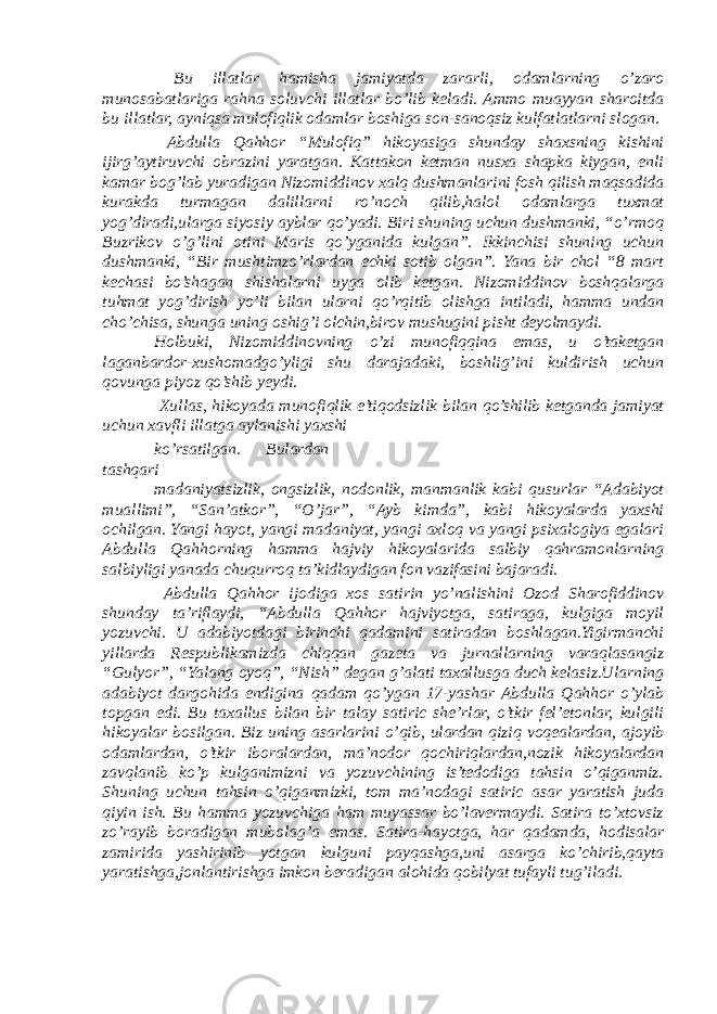  Bu illatlar hamisha jamiyatda zararli, odamlarning o’zaro munosabatlariga rahna soluvchi illatlar bo’lib keladi. Ammo muayyan sharoitda bu illatlar, ayniqsa mulofiqlik odamlar boshiga son-sanoqsiz kulfatlatlarni slogan. Abdulla Qahhor “Mulofiq” hikoyasiga shunday shaxsning kishini ijirg’aytiruvchi obrazini yaratgan. Kattakon ketman nusxa shapka kiygan, enli kamar bog’lab yuradigan Nizomiddinov xalq dushmanlarini fosh qilish maqsadida kurakda turmagan dalillarni ro’noch qilib,halol odamlarga tuxmat yog’diradi,ularga siyosiy ayblar qo’yadi. Biri shuning uchun dushmanki, “o’rmoq Buzrikov o’g’lini otini Maris qo’yganida kulgan”. Ikkinchisi shuning uchun dushmanki, “Bir mushtimzo’rlardan echki sotib olgan”. Yana bir chol “8 mart kechasi bo’shagan shishalarni uyga olib ketgan. Nizomiddinov boshqalarga tuhmat yog’dirish yo’li bilan ularni qo’rqitib olishga intiladi, hamma undan cho’chisa, shunga uning oshig’i olchin,birov mushugini pisht deyolmaydi. Holbuki, Nizomiddinovning o’zi munofiqqina emas, u o’taketgan laganbardor-xushomadgo’yligi shu darajadaki, boshlig’ini kuldirish uchun qovunga piyoz qo’shib yeydi. Xullas, hikoyada munofiqlik e’tiqodsizlik bilan qo’shilib ketganda jamiyat uchun xavfli illatga aylanishi yaxshi ko’rsatilgan. Bulardan tashqari madaniyatsizlik, ongsizlik, nodonlik, manmanlik kabi qusurlar “Adabiyot muallimi”, “San’atkor”, “O’jar”, “Ayb kimda”, kabi hikoyalarda yaxshi ochilgan. Yangi hayot, yangi madaniyat, yangi axloq va yangi psixalogiya egalari Abdulla Qahhorning hamma hajviy hikoyalarida salbiy qahramonlarning salbiyligi yanada chuqurroq ta’kidlaydigan fon vazifasini bajaradi. Abdulla Qahhor ijodiga xos satirin yo’nalishini Ozod Sharofiddinov shunday ta’riflaydi, “Abdulla Qahhor hajviyotga, satiraga, kulgiga moyil yozuvchi. U adabiyotdagi birinchi qadamini satiradan boshlagan.Yigirmanchi yillarda Respublikamizda chiqqan gazeta va jurnallarning varaqlasangiz “Gulyor”, “Yalang oyoq”, “Nish” degan g’alati taxallusga duch kelasiz.Ularning adabiyot dargohida endigina qadam qo’ygan 17-yashar Abdulla Qahhor o’ylab topgan edi. Bu taxallus bilan bir talay satiric she’rlar, o’tkir fel’etonlar, kulgili hikoyalar bosilgan. Biz uning asarlarini o’qib, ulardan qiziq voqealardan, ajoyib odamlardan, o’tkir iboralardan, ma’nodor qochiriqlardan,nozik hikoyalardan zavqlanib ko’p kulganimizni va yozuvchining is’tedodiga tahsin o’qiganmiz. Shuning uchun tahsin o’qiganmizki, tom ma’nodagi satiric asar yaratish juda qiyin ish. Bu hamma yozuvchiga ham muyassar bo’lavermaydi. Satira to’xtovsiz zo’rayib boradigan mubolag’a emas. Satira-hayotga, har qadamda, hodisalar zamirida yashirinib yotgan kulguni payqashga,uni asarga ko’chirib,qayta yaratishga,jonlantirishga imkon beradigan alohida qobilyat tufayli tug’iladi. 