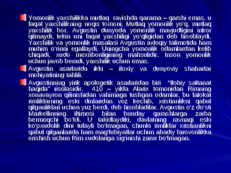 Yomonlik yaxshilikka mutlaq ravishda qarama – qarshi emas, u Yomonlik yaxshilikka mutlaq ravishda qarama – qarshi emas, u faqat yaxshilikning noqis tomoni, Mutlaq yomonlik yo‘q, mutlaq faqat yaxshilikning noqis tomoni, Mutlaq yomonlik yo‘q, mutlaq yaxshilik bor. Avgustin dunyoda yomonlik mavjudligini inkor yaxshilik bor. Avgustin dunyoda yomonlik mavjudligini inkor qilmaydi, lekin uni faqat yaxshiligi yo‘qligidan deb hisoblaydi. qilmaydi, lekin uni faqat yaxshiligi yo‘qligidan deb hisoblaydi. Yaxshilik va yomonlik masalasi Avgustin axloqiy talimotida ham Yaxshilik va yomonlik masalasi Avgustin axloqiy talimotida ham muhim o‘rinni egallaydi. Uningcha yomonlik odamlardan kelib muhim o‘rinni egallaydi. Uningcha yomonlik odamlardan kelib chiqadi, xudo mexribonligining mahsulidir. Inson yomonlik chiqadi, xudo mexribonligining mahsulidir. Inson yomonlik uchun javob beradi, yaxshilik uchun emas.uchun javob beradi, yaxshilik uchun emas. Avgustin asarlarida ikki – iloxiy va dunyoviy shaharlar Avgustin asarlarida ikki – iloxiy va dunyoviy shaharlar mohiyatining tahlili.mohiyatining tahlili. Avgustinning yirik apologetik asarlaridan biri “Ilohiy saltanat Avgustinning yirik apologetik asarlaridan biri “Ilohiy saltanat haqida” risolasidir. 410 – yilda Alarix tomonidan Rimning haqida” risolasidir. 410 – yilda Alarix tomonidan Rimning xonavayron qilinishidan vahimaga tushgan odamlar, bu falokat xonavayron qilinishidan vahimaga tushgan odamlar, bu falokat rimliklarning eski dinlaridan voz kechib, xristianlikni qabul rimliklarning eski dinlaridan voz kechib, xristianlikni qabul qilganliklari uchun yuz berdi, deb hisobladilar. Avgustin o‘z do‘sti qilganliklari uchun yuz berdi, deb hisobladilar. Avgustin o‘z do‘sti Markellinning iltimosi bilan bunday qarashlarga zarba Markellinning iltimosi bilan bunday qarashlarga zarba bermoqchi bo‘ldi. U takidlaydiki, davlatning ravnaqi eski bermoqchi bo‘ldi. U takidlaydiki, davlatning ravnaqi eski ko‘pxudolik dini tufayli bo‘lmagan, chunki rimliklar xristianlikni ko‘pxudolik dini tufayli bo‘lmagan, chunki rimliklar xristianlikni qabul qilganlarida ham mag‘lubiyatlar uchun abadiy farovonlikka qabul qilganlarida ham mag‘lubiyatlar uchun abadiy farovonlikka erishish uchun Rim xudolariga sig‘inishi zarur bo‘lmagan.erishish uchun Rim xudolariga sig‘inishi zarur bo‘lmagan. 