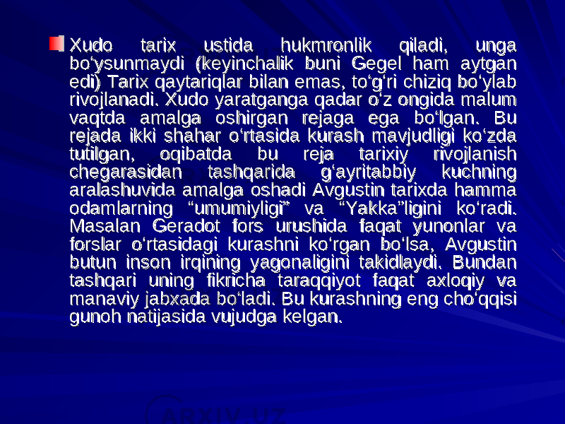 Xudo tarix ustida hukmronlik qiladi, unga Xudo tarix ustida hukmronlik qiladi, unga bo‘ysunmaydi (keyinchalik buni Gegel ham aytgan bo‘ysunmaydi (keyinchalik buni Gegel ham aytgan edi) Tarix qaytariqlar bilan emas, to‘g‘ri chiziq bo‘ylab edi) Tarix qaytariqlar bilan emas, to‘g‘ri chiziq bo‘ylab rivojlanadi. Xudo yaratganga qadar o‘z ongida malum rivojlanadi. Xudo yaratganga qadar o‘z ongida malum vaqtda amalga oshirgan rejaga ega bo‘lgan. Bu vaqtda amalga oshirgan rejaga ega bo‘lgan. Bu rejada ikki shahar o‘rtasida kurash mavjudligi ko‘zda rejada ikki shahar o‘rtasida kurash mavjudligi ko‘zda tutilgan, oqibatda bu reja tarixiy rivojlanish tutilgan, oqibatda bu reja tarixiy rivojlanish chegarasidan tashqarida g‘ayritabbiy kuchning chegarasidan tashqarida g‘ayritabbiy kuchning aralashuvida amalga oshadi Avgustin tarixda hamma aralashuvida amalga oshadi Avgustin tarixda hamma odamlarning “umumiyligi” va “Yakka”ligini ko‘radi. odamlarning “umumiyligi” va “Yakka”ligini ko‘radi. Masalan Geradot fors urushida faqat yunonlar va Masalan Geradot fors urushida faqat yunonlar va forslar o‘rtasidagi kurashni ko‘rgan bo‘lsa, Avgustin forslar o‘rtasidagi kurashni ko‘rgan bo‘lsa, Avgustin butun inson irqining yagonaligini takidlaydi. Bundan butun inson irqining yagonaligini takidlaydi. Bundan tashqari uning fikricha taraqqiyot faqat axloqiy va tashqari uning fikricha taraqqiyot faqat axloqiy va manaviy jabxada bo‘ladi. Bu kurashning eng cho‘qqisi manaviy jabxada bo‘ladi. Bu kurashning eng cho‘qqisi gunoh natijasida vujudga kelgan.gunoh natijasida vujudga kelgan. 