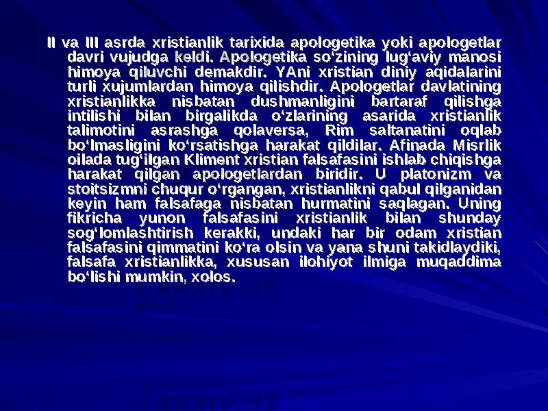 II va III asrda xristianlik tarixida apologetika yoki apologetlar II va III asrda xristianlik tarixida apologetika yoki apologetlar davri vujudga keldi. Apologetika so‘zining lug‘aviy manosi davri vujudga keldi. Apologetika so‘zining lug‘aviy manosi himoya qiluvchi demakdir. YAni xristian diniy aqidalarini himoya qiluvchi demakdir. YAni xristian diniy aqidalarini turli xujumlardan himoya qilishdir. Apologetlar davlatining turli xujumlardan himoya qilishdir. Apologetlar davlatining xristianlikka nisbatan dushmanligini bartaraf qilishga xristianlikka nisbatan dushmanligini bartaraf qilishga intilishi bilan birgalikda o‘zlarining asarida xristianlik intilishi bilan birgalikda o‘zlarining asarida xristianlik talimotini asrashga qolaversa, Rim saltanatini oqlab talimotini asrashga qolaversa, Rim saltanatini oqlab bo‘lmasligini ko‘rsatishga harakat qildilar. Afinada Misrlik bo‘lmasligini ko‘rsatishga harakat qildilar. Afinada Misrlik oilada tug‘ilgan Kliment xristian falsafasini ishlab chiqishga oilada tug‘ilgan Kliment xristian falsafasini ishlab chiqishga harakat qilgan apologetlardan biridir. U platonizm va harakat qilgan apologetlardan biridir. U platonizm va stoitsizmni chuqur o‘rgangan, xristianlikni qabul qilganidan stoitsizmni chuqur o‘rgangan, xristianlikni qabul qilganidan keyin ham falsafaga nisbatan hurmatini saqlagan. Uning keyin ham falsafaga nisbatan hurmatini saqlagan. Uning fikricha yunon falsafasini xristianlik bilan shunday fikricha yunon falsafasini xristianlik bilan shunday sog‘lomlashtirish kerakki, undaki har bir odam xristian sog‘lomlashtirish kerakki, undaki har bir odam xristian falsafasini qimmatini ko‘ra olsin va yana shuni takidlaydiki, falsafasini qimmatini ko‘ra olsin va yana shuni takidlaydiki, falsafa xristianlikka, xususan ilohiyot ilmiga muqaddima falsafa xristianlikka, xususan ilohiyot ilmiga muqaddima bo‘lishi mumkin, xolos.bo‘lishi mumkin, xolos. 