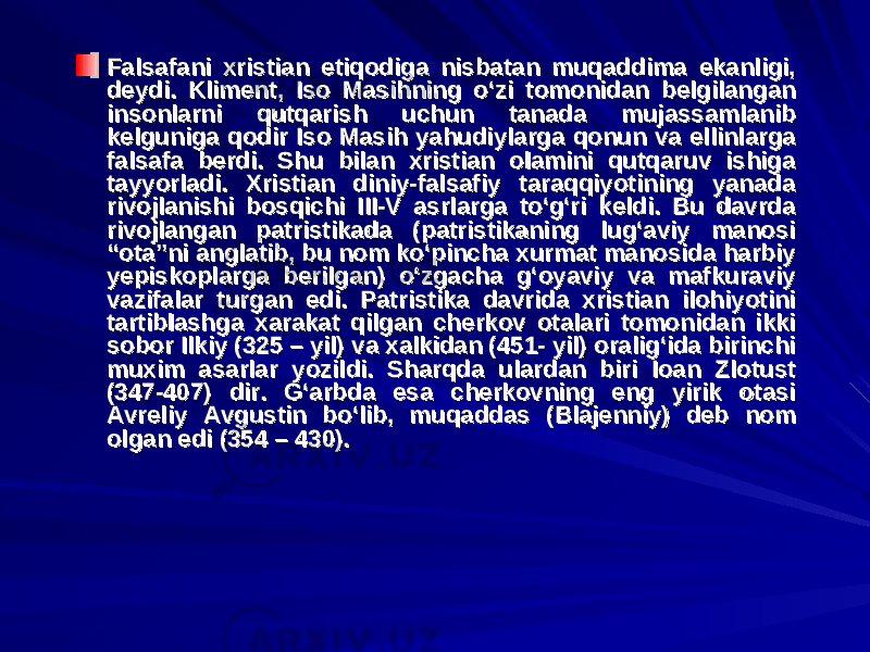 Falsafani xristian etiqodiga nisbatan muqaddima ekanligi, Falsafani xristian etiqodiga nisbatan muqaddima ekanligi, deydi. Kliment, Iso Masihning o‘zi tomonidan belgilangan deydi. Kliment, Iso Masihning o‘zi tomonidan belgilangan insonlarni qutqarish uchun tanada mujassamlanib insonlarni qutqarish uchun tanada mujassamlanib kelguniga qodir Iso Masih yahudiylarga qonun va ellinlarga kelguniga qodir Iso Masih yahudiylarga qonun va ellinlarga falsafa berdi. Shu bilan xristian olamini qutqaruv ishiga falsafa berdi. Shu bilan xristian olamini qutqaruv ishiga tayyorladi. Xristian diniy-falsafiy taraqqiyotining yanada tayyorladi. Xristian diniy-falsafiy taraqqiyotining yanada rivojlanishi bosqichi III-V asrlarga to‘g‘ri keldi. Bu davrda rivojlanishi bosqichi III-V asrlarga to‘g‘ri keldi. Bu davrda rivojlangan patristikada (patristikaning lug‘aviy manosi rivojlangan patristikada (patristikaning lug‘aviy manosi “ota”ni anglatib, bu nom ko‘pincha xurmat manosida harbiy “ota”ni anglatib, bu nom ko‘pincha xurmat manosida harbiy yepiskoplarga berilgan) o‘zgacha g‘oyaviy va mafkuraviy yepiskoplarga berilgan) o‘zgacha g‘oyaviy va mafkuraviy vazifalar turgan edi. Patristika davrida xristian ilohiyotini vazifalar turgan edi. Patristika davrida xristian ilohiyotini tartiblashga xarakat qilgan cherkov otalari tomonidan ikki tartiblashga xarakat qilgan cherkov otalari tomonidan ikki sobor Ilkiy (325 – yil) va xalkidan (451- yil) oralig‘ida birinchi sobor Ilkiy (325 – yil) va xalkidan (451- yil) oralig‘ida birinchi muxim asarlar yozildi. Sharqda ulardan biri Ioan Zlotust muxim asarlar yozildi. Sharqda ulardan biri Ioan Zlotust (347-407) dir. G‘arbda esa cherkovning eng yirik otasi (347-407) dir. G‘arbda esa cherkovning eng yirik otasi Avreliy Avgustin bo‘lib, muqaddas (Blajenniy) deb nom Avreliy Avgustin bo‘lib, muqaddas (Blajenniy) deb nom olgan edi (354 – 430).olgan edi (354 – 430). 