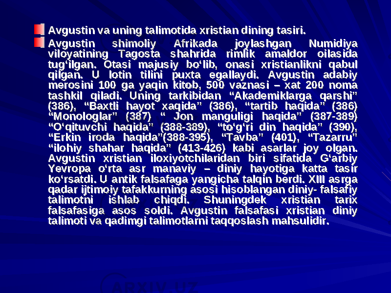 Avgustin va uning talimotida xristian dining tasiri. Avgustin va uning talimotida xristian dining tasiri. Avgustin shimoliy Afrikada joylashgan Numidiya Avgustin shimoliy Afrikada joylashgan Numidiya viloyatining Tagosta shahrida rimlik amaldor oilasida viloyatining Tagosta shahrida rimlik amaldor oilasida tug‘ilgan. Otasi majusiy bo‘lib, onasi xristianlikni qabul tug‘ilgan. Otasi majusiy bo‘lib, onasi xristianlikni qabul qilgan. U lotin tilini puxta egallaydi. Avgustin adabiy qilgan. U lotin tilini puxta egallaydi. Avgustin adabiy merosini 100 ga yaqin kitob, 500 vaznasi – xat 200 noma merosini 100 ga yaqin kitob, 500 vaznasi – xat 200 noma tashkil qiladi. Uning tarkibidan “Akademiklarga qarshi” tashkil qiladi. Uning tarkibidan “Akademiklarga qarshi” (386), “Baxtli hayot xaqida” (386), “tartib haqida” (386) (386), “Baxtli hayot xaqida” (386), “tartib haqida” (386) “Monologlar” (387) “ Jon manguligi haqida” (387-389) “Monologlar” (387) “ Jon manguligi haqida” (387-389) “O‘qituvchi haqida” (388-389), “to‘g‘ri din haqida” (390), “O‘qituvchi haqida” (388-389), “to‘g‘ri din haqida” (390), “Erkin iroda haqida”(388-395), “Tavba” (401), “Tazarru” “Erkin iroda haqida”(388-395), “Tavba” (401), “Tazarru” “ilohiy shahar haqida” (413-426) kabi asarlar joy olgan. “ilohiy shahar haqida” (413-426) kabi asarlar joy olgan. Avgustin xristian iloxiyotchilaridan biri sifatida G‘arbiy Avgustin xristian iloxiyotchilaridan biri sifatida G‘arbiy Yevropa o‘rta asr manaviy – diniy hayotiga katta tasir Yevropa o‘rta asr manaviy – diniy hayotiga katta tasir ko‘rsatdi. U antik falsafaga yangicha talqin berdi. XIII asrga ko‘rsatdi. U antik falsafaga yangicha talqin berdi. XIII asrga qadar ijtimoiy tafakkurning asosi hisoblangan diniy- falsafiy qadar ijtimoiy tafakkurning asosi hisoblangan diniy- falsafiy talimotni ishlab chiqdi. Shuningdek xristian tarix talimotni ishlab chiqdi. Shuningdek xristian tarix falsafasiga asos soldi. Avgustin falsafasi xristian diniy falsafasiga asos soldi. Avgustin falsafasi xristian diniy talimoti va qadimgi talimotlarni taqqoslash mahsulidir.talimoti va qadimgi talimotlarni taqqoslash mahsulidir. 