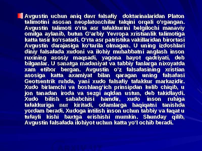 Avgustin uchun aniq davr falsafiy doktarinalaridan Platon Avgustin uchun aniq davr falsafiy doktarinalaridan Platon talimotini asosan neoplatonchilar talqini orqali o‘rgangan. talimotini asosan neoplatonchilar talqini orqali o‘rgangan. Avgustin talimoti o‘rta asr tafakkurini belgilochi manaviy Avgustin talimoti o‘rta asr tafakkurini belgilochi manaviy omilga aylanib, butun G‘arbiy Yevropa xristianlik talimotiga omilga aylanib, butun G‘arbiy Yevropa xristianlik talimotiga katta tasir ko‘rsatadi. O‘rta asr patristika vakillaridan birortasi katta tasir ko‘rsatadi. O‘rta asr patristika vakillaridan birortasi Avgustin darajasiga ko‘tarila olmagan. U uning izdoshlari Avgustin darajasiga ko‘tarila olmagan. U uning izdoshlari diniy falsafada xudoni va ilohiy muhabbatni anglash inson diniy falsafada xudoni va ilohiy muhabbatni anglash inson ruxining asosiy maqsadi, yagona hayot qadriyati, deb ruxining asosiy maqsadi, yagona hayot qadriyati, deb bilganlar. U sanatga madaniyat va tabbiy fanlarga nixoyatda bilganlar. U sanatga madaniyat va tabbiy fanlarga nixoyatda xam etibor bergan. Avgustin o‘z falsafasining xristian xam etibor bergan. Avgustin o‘z falsafasining xristian asosiga katta axamiyat bilan qaragan uning falsafasi asosiga katta axamiyat bilan qaragan uning falsafasi Geotsentrik ruhda, yani xudo falsafiy tafakkur markazidir. Geotsentrik ruhda, yani xudo falsafiy tafakkur markazidir. Xudo birlamchi va boshlang‘ich prinsipdan kelib chiqib, u Xudo birlamchi va boshlang‘ich prinsipdan kelib chiqib, u jon tanadan iroda va sezgi aqldan ustun, deb takidlaydi. jon tanadan iroda va sezgi aqldan ustun, deb takidlaydi. Xudo bilish sababchisi hamdir, xudo inson ruhiga Xudo bilish sababchisi hamdir, xudo inson ruhiga tafakkuriga nur kiritadi, odamlarga haqiqatni tanishda tafakkuriga nur kiritadi, odamlarga haqiqatni tanishda yordam beradi. Xudoga intilish inson uchun tabbiy va faqat u yordam beradi. Xudoga intilish inson uchun tabbiy va faqat u tufayli kishi baxtga erishishi mumkin. Shunday qilib, tufayli kishi baxtga erishishi mumkin. Shunday qilib, Avgustin falsafada ilohiyot uchun katta yo‘l ochib beradi.Avgustin falsafada ilohiyot uchun katta yo‘l ochib beradi. 