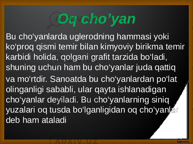 Oq cho’yan Bu cho‘yanlarda uglerodning hammasi yoki ko‘proq qismi temir bilan kimyoviy birikma temir karbidi holida, qolgani grafit tarzida bo‘ladi, shuning uchun ham bu cho‘yanlar juda qattiq va mo‘rtdir. Sanoatda bu cho‘yanlardan po‘lat olinganligi sababli, ular qayta ishlanadigan cho‘yanlar deyiladi. Bu cho‘yanlarning siniq yuzalari oq tusda bo‘lganligidan oq cho‘yanlar deb ham ataladi 